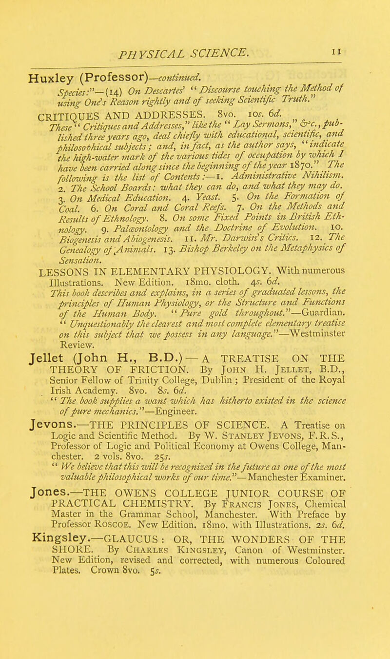 Huxley (Professor)—continued. Species:— (14) On Descartes' Discourse touching the Method of using One's Reason rightly and of seeking Scientific Truth. CRITIQUES AND ADDRESSES. 8vo. iar. 6d. These Critiques and Addresses likethe  Lay Sermons, &c.,pub- lished three years ago, deal chiefly with educational, scientific, and philosophical subjects ; and, in fact, as the author says, indicate the high-water mark of the various tides of occupation by -which 1 have been carried along since the beginning of the year 1870. The following is the list of Contents:—!. Administrative Nihilism. 2. The School Boards: what they can do, and what they may do. 3.' On Medical Education. 4. Yeast. 5. On the Formation of Coal. 6. On Coral and Coral Reefs. 7. On the Methods and Results of Ethnology. 8. On some Fixed Points in British Eth- nology. 9. Paleontology and the Doctrine of Evolution. 10. Biogenesis and Abiogenesis. 11. Mr. Darwin's Critics. 12. The Genealogy of ^Animals. 13. Bishop Berkeley on the Metaphysics of Sensation. LESSONS IN ELEMENTARY PHYSIOLOGY. With numerous Illustrations. New Edition. i8mo. cloth. 4s. 6d. This book describes and explains, in a series of graduated lessons, the principles of Human Physiology, or the Structure and Functions of the Human Body. Pure gold throughout.—Guardian.  Unquestionably the clearest and most complete elementary treatise on this subject that we possess in any language.—Westminster Review. Jellet (John H., B.D.) — A TREATISE ON THE THEORY OF FRICTION. By John H. Jellet, B.D., Senior Fellow of Trinity College, Dublin; President of the Royal Irish Academy. 8vo. 8s. 6d. '' The book supplies a want which has hitherto existed in the science of pure mechanics.—Engineer. Jevons.—THE PRINCIPLES OF SCIENCE. A Treatise on Logic and Scientific Method. By W. Stanley Jevons, F.R.S., Professor of Logic and Political Economy at Owens College, Man- chester. 2 vols. 8vo. 25^. We believe that this will be recognized in the future as one of the most valuable philosophical works of our time.—Manchester Examiner. Jones.—THE OWENS COLLEGE JUNIOR COURSE OF PRACTICAL CHEMISTRY. By Francis Jones, Chemical Master in the Grammar School, Manchester. With Preface by Professor Roscoe. New Edition. i8mo. with Illustrations, is. 6d. Kingsley.—GLAUCUS : OR, THE WONDERS OF THE SHORE. By Charles Kingsley, Canon of Westminster. New Edition, revised and corrected, with numerous Coloured Plates. Crown 8vo. 5^.