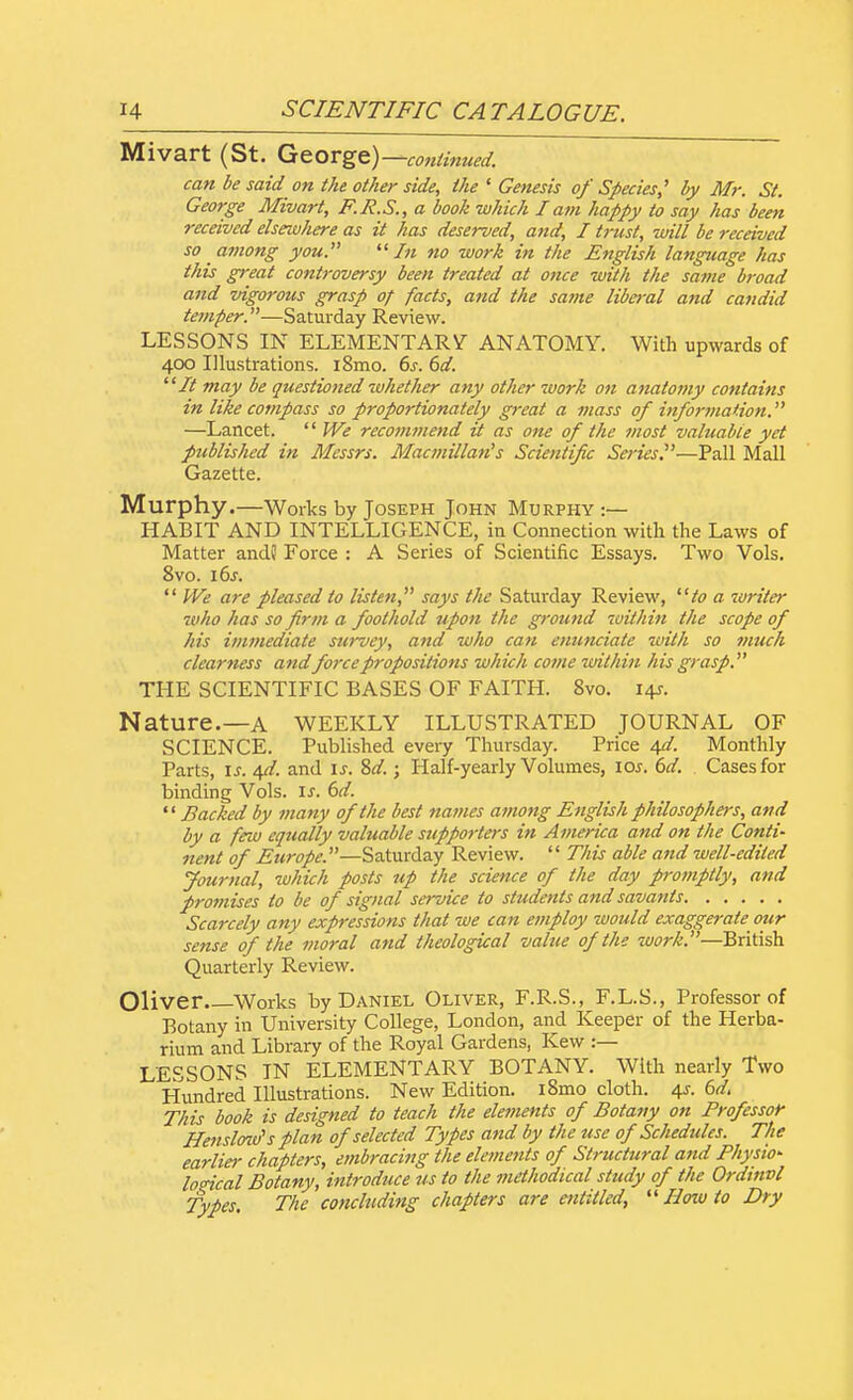 Mivart (St. George)—continued. can be said on the other side, the ' Genesis of Species' by Mr. St. George Mivart, F.R.S., a book which I am happy to say has been received elsewhere as it has deserved, and, I trust, will be received so among you. In no work in the English language has this great controversy been treated at once with the same broad and vigorous grasp of facts, and the same liberal and candid temper.—Saturday Review. LESSONS IN ELEMENTARY ANATOMY. With upwards of 400 Illustrations. i8mo. 6s. 6d. It may be questioned whether any other work on anatomy contains in like compass so proportionately great a mass of information. —Lancet.  We recotnmend it as one of the most valuable yet published in Messrs. Macmillan's Scientific Series.'—Pall Mall Gazette. Murphy.—Works by Joseph John Murphy :— HABIT AND INTELLIGENCE, in Connection with the Laws of Matter and? Force : A Series of Scientific Essays. Two Vols. 8vo. 16s. f We are pleased to listen, says the Saturday Review, to a zoriler who has so firm a foothold upon the ground within the scope of his immediate survey, and who can enunciate with so much clearness andforce propositions which come within his grasp. THE SCIENTIFIC BASES OF FAITH. 8vo. 14*. Nature.—A WEEKLY ILLUSTRATED journal of SCIENCE. Published every Thursday. Price 4d. Monthly Parts, is. qd. and is. Sd.; Half-yearly Volumes, 10s. 6d. Cases for binding Vols. is. 6d.  Backed by many of the best names among English philosophers, and by a few equally valuable supporters in America and on the Conti- nent of Europe.—Saturday Review.  This able and well-edited Journal, which posts up the science of the day promptly, and promises to be of signal service to students and savants Scarcely any expressions that we can employ would exaggerate our sense of the moral and theological value of the work.—British Quarterly Review. Oliver Works by Daniel Oliver, F.R.S., F.L.S., Professor of Botany in University College, London, and Keeper of the Herba- rium and Library of the Royal Gardens, Kew :— LESSONS IN ELEMENTARY BOTANY. With nearly Two Hundred Illustrations. New Edition. i8mo cloth. 4s. 6d. This book is designed to teach the elements of Botany on Professor Henslovf s plan of selected Types and by the use of Schedules. The earlier chapters, embracing the elements of Structural and Physio- logical Botany, introduce us to the methodical study of the Ordtnvl Types The concluding chapters are entitled,  How to Dry