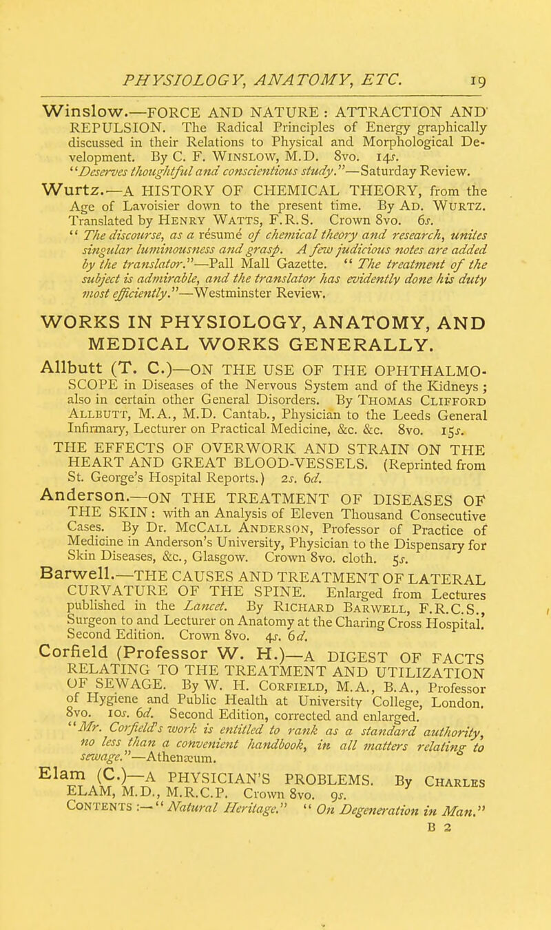 Winslow.—FORCE AND NATURE : ATTRACTION AND REPULSION. The Radical Principles of Energy graphically- discussed in their Relations to Physical and Morphological De- velopment. By C. F. Winslow, M.D. 8vo. 14s-. Dese>~ves thoughtful and conscientious study.—Saturday Review. Wurtz.—A HISTORY OF CHEMICAL THEORY, from the Age of Lavoisier down to the present time. By Ad. Wurtz. Translated by Henry Watts, F.R.S. Crown 8vo. 6s.  The discourse, as a resume of chemical theory and research, unites singular luminousness and grasp. A few judicious notes are added by the translator.—Pall Mall Gazette.  The treatment of the subject is admirable, and the translator has evidently done his duty most efficiently.—Westminster Review. WORKS IN PHYSIOLOGY, ANATOMY, AND MEDICAL WORKS GENERALLY. Allbutt (T. C.)—ON THE USE OF THE OPHTHALMO- SCOPE in Diseases of the Nervous System and of the Kidneys ; also in certain other General Disorders. By Thomas Clifford Allbutt, M.A., M.D. Cantab., Physician to the Leeds General Infirmary, Lecturer on Practical Medicine, &c. &c. 8vo. 15^. THE EFFECTS OF OVERWORK AND STRAIN ON THE HEART AND GREAT BLOOD-VESSELS. (Reprinted from St. George's Hospital Reports.) 2s. 6d. Anderson.—ON THE TREATMENT of DISEASES OF THE SKIN: with an Analysis of Eleven Thousand Consecutive Cases. By Dr. McCall Anderson, Professor of Practice of Medicine in Anderson's University, Physician to the Dispensary for Skin Diseases, &c, Glasgow. Crown 8vo. cloth. $s. Barwell.—THE CAUSES AND TREATMENT OF LATERAL CURVATURE OF THE SPINE. Enlarged from Lectures published in the Lancet. By Richard Barwell, F.R.C.S. Surgeon to and Lecturer on Anatomy at the Charing Cross Hospital! Second Edition. Crown 8vo. 4s. 6d. Corfield (Professor W. H.)—A DIGEST OF FACTS RELATING TO THE TREATMENT AND UTILIZATION OF SEWAGE. By W. H. Corfield, M.A., B.A., Professor of Hygiene and Public Health at University College, London. 8vo. ior. 6d. Second Edition, corrected and enlarged. Mr. Corfield's work is entitled to rank as a standard authority, no less than a convenient handbook, in all matters relating to sewage.—Athenaeum. Ela£SS'lr£ PHYSICIAN'S PROBLEMS. By Charles ELAM, M.D., M.R.C.P. Crown 8vo. gs. Contents :—'' Natural Heritage. '' On Degeneration in Man. B 2