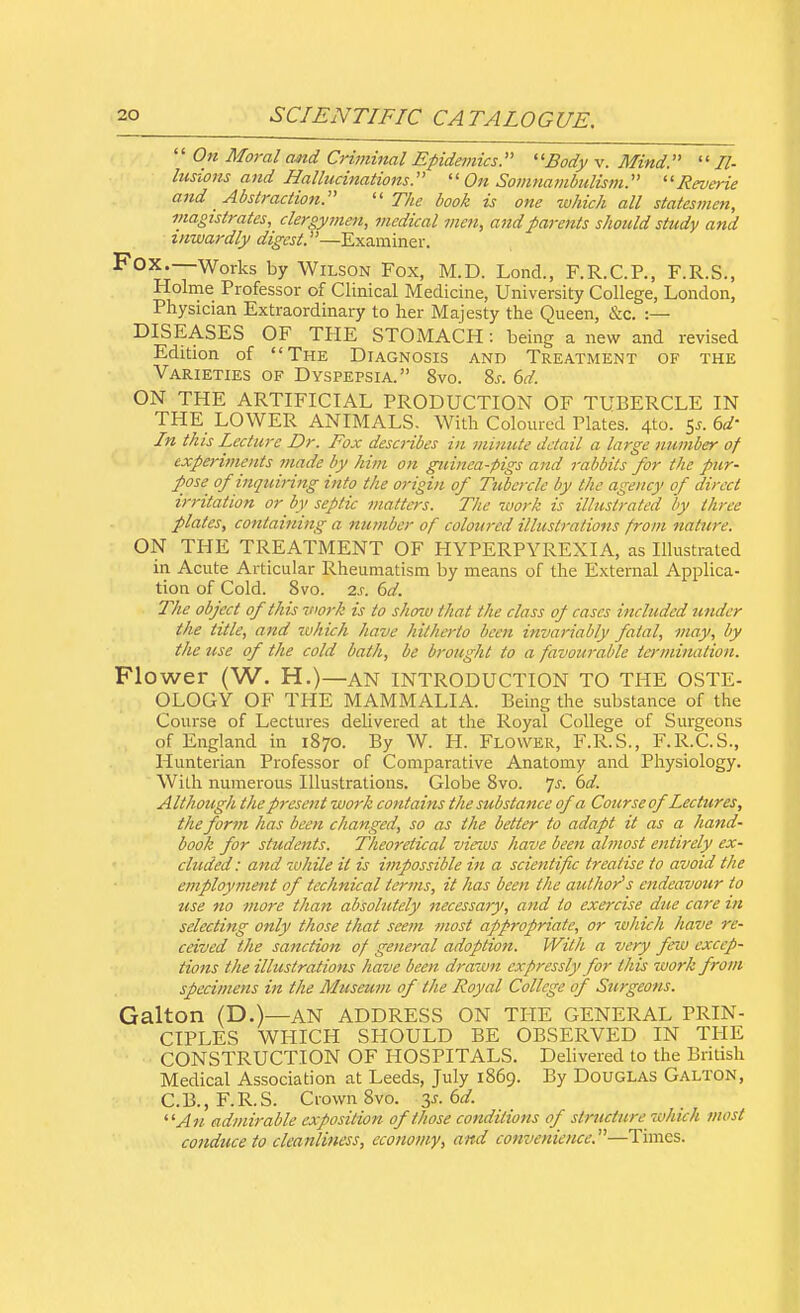  On Moral and Criminal Epidemics. 11 Body v. Mind.  Il- lusions and Hallucinations.  On Somnambulism. Reverie and Abstraction. The book is one which all statesmen, magistrates, clergymen, medical men, and parents should study and inwardly digest. —Examiner. Fox.—Works by Wilson Fox, M.D. Lond., F.R.C.P., F.R.S., Holme Professor of Clinical Medicine, University College, London, Physician Extraordinary to her Majesty the Queen, &c. :— DISEASES OF THE STOMACH: being a new and revised Edition of The Diagnosis and Treatment of the Varieties of Dyspepsia. 8vo. Ss. 6d. ON THE ARTIFICIAL PRODUCTION OF TUBERCLE IN THE LOWER ANIMALS. With Coloured Plates. 4to. $s. Od- in this Lecture Dr. Fox descHbes in minute detail a large number of experiments made by him on guinea-pigs and rabbits for the pur- pose of inquiring into the origin of Tubercle by the agency of direct irritation or by septic matters. The work is illustrated by three plates, containing a number of coloured illustrations from nature. ON THE TREATMENT OF HYPERPYREXIA, as Illustrated in Acute Articular Rheumatism by means of the External Applica- tion of Cold. 8vo. 2s. 6d. The object of this work is to show that the class of cases included under the title, and which have hitherto been invariably fatal, may, by the use of the cold bath, be brought to a favourable termination. Flower (W. H.)—AN INTRODUCTION TO THE OSTE- OLOGY OF THE MAMMALIA. Being the substance of the Course of Lectures delivered at the Royal College of Surgeons of England in 1870. By W. H. Flower, F.R.S., F.R.C.S., Hunterian Professor of Comparative Anatomy and Physiology. With numerous Illustrations. Globe Svo. Js. 6d. Although the present work contains the substance of a Course of Lectures, the form has been changed, so as the better to adapt it as a hand- book for students. Theoretical views have been almost entirely ex- cluded: and while it is impossible in a scientific treatise to avoid the employment of technical terms, it has been the author's endeavour to use no more than absolutely necessary, and to exercise due care in selecting only those that seem most appropriate, or which have re- ceived the sanction of general adoption. With a very few excep- tions the illustrations have been drawn expressly for this work from specimens in the Museum of the Royal College of Surgeons. Galton (D.)—AN ADDRESS ON THE GENERAL PRIN- CIPLES WHICH SHOULD BE OBSERVED IN THE CONSTRUCTION OF HOSPITALS. Delivered to the British Medical Association at Leeds, July 1869. By Douglas Galton, C.B.,F.R.S. Crown Svo. y. 6d. An admirable exposition of those conditions of structure which most conduce to cleanliness, economy, and convenience.—Times.