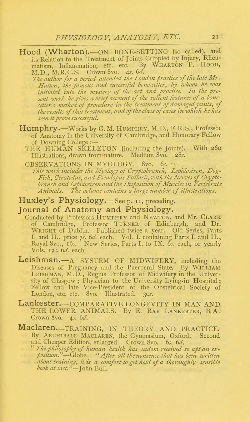 Hood (Wharton).—ON BONE-SETTING (so called), and its Relation to the Treatment of Joints Crippled by Injury, Rheu- matism, Inflammation, etc. etc. By Wharton P. Hood, M.D., M.R.C.S. Crown 8vo. 4s. 6d. The author for a period attended the London practice of the late Mr. H/itton, the famous and successful bone-setter, by whom he zvas initiated into the mystery of the art and practice. I?i the pre- sent work he gives a brief account of the salient features of a bone- setter's method of procedure in the treatment of damaged joints, of the results oftliat treatment, and of the class of cases in which he has seen it prove successful. Humphry.—Works by G.M. Humphry, M.D., F.R.S., Professoi of Anatomy in the University of Cambridge, and Honorary Fellow of Downing College :—■ THE HUMAN SKELETON (including the Joints). With 260 Illustrations, drawn from nature. Medium 8vo. 28.f. OBSERVATIONS IN MYOLOGY. 8vo. 6s. • • This work includes the Myology of Cryptobranch, Lepidosiren, Dog- Fish, Ceralodus, and Pseudopus Pallash, with the Nerves of' Crypto- h-anch and Lepidosiren and the Disposition of Muscles in Vertebrate Animals. The volume contains a large number of illustrations. Huxley's Physiology.—Seep. 11, preceding. Journal of Anatomy and Physiology. Conducted by Professors Humphry and Newton, and Mr. Clark of Cambridge, Professor Turner of Edinburgh, and Dr. Wright of Dublin. Published twice a year. Old Series, Parts I. and II., price js. 6d. each. Vol. I. containing Parts I. and II., Royal 8vo., 16s. New Series, Parts I. to IX. 6s. each, or yearly Vols. 12s. 6d. each. Leishman.—A SYSTEM OF MIDWIFERY, including the Diseases of Pregnancy and the Puerperal State. By William Leishman, M.D., Regius Professor of Midwifery in the Univer- sity of Glasgow; Physician to the University Lying-in Hospital; Fellow and late Vice-President of the Obstetrical Society of London, etc. etc. 8vo. Illustrated. 30^. Lankester.—COMPARATIVE LONGEVITY IN MAN AND THE LOWER ANIMALS. By E. Ray Lankester, B.A, Crown 8vo. 4-r. 6d. Maclaren—training, in theory and practice. By Archibald Maclaren, the Gymnasium, Oxford. Second and Cheaper Edition, enlarged. Crown Svo. 6s. 6d.  The philosophy of human health has seldom received so apt an ex* position.—Globe. After all the nonsense that has been written about training, it is a comfort to gi t hold of a thoroughly sensible book at last.—John Bull.