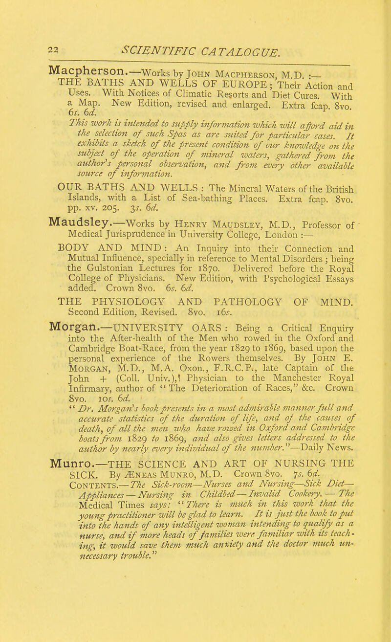 Macpherson.—Works by John Macpherson, M D THE BATHS AND WELLS OF EUROPE; Their Action and Uses. With Notices of Climatic Resorts and Diet Cures. With a Map. New Edition, revised and enlarged. Extra fcap 8vo 6s. 6d. This work is intended to supply information which will afford aid in the selection of such Spas as are suited for particular cases. It exhibits a sketch of the present condition of our knowledge on the subject of the operation of mineral waters, gathered from the author's personal observation, and from every other available source of information. OUR BATHS AND WELLS: The Mineral Waters of the British Islands, with a List of Sea-bathing Places. Extra fcap. 8vo. pp. xv. 205. 3j. 6d. Maudsley.—Works by Henry Maudsley, M.D., Professor of Medical Jurisprudence in University College, London :— BODY AND MIND: An Inquiry into their Connection and Mutual Influence, specially in reference to Mental Disorders ; being the Gulstonian Lectures for 1870. Delivered before the Royal College of Physicians. New Edition, with Psychological Essays added. Crown 8vo. 6s. 6d. THE PHYSIOLOGY AND PATHOLOGY OF MIND. Second Edition, Revised. 8vo. 16s. Morgan.—UNIVERSITY OARS : Being a Critical Enquiry into the After-health of the Men who rowed in the Oxford and Cambridge Boat-Race, from the year 1829 to 1S69, based upon the personal experience of the Rowers themselves. By John E. Morgan, M.D., M.A. Oxon., F.R.C.P., late Captain of the John + (Coll. Univ.),! Physician to the Manchester Royal Infirmary, author of  The Deterioration of Races, &c. Crown 8vo. 10s. 6d.  Dr. Morgans book presents in a most admirable manner full and accurate statistics of the duration of life, and op the causes of death, of all the men who have rowed in Oxford and Cambridge boats from 1829 to 1869, and also gives letters addressed to the author by nearly every individual of the number.—Daily News. Munro.—THE SCIENCE AND ART OF NURSING THE SICK. By ^Eneas Munro, M.D. Crown 8vo. 7s. 6d. Contents.— The Sick-room—Nurses and Nursing—Sick Did— Appliances — Nursing in Childbed—Invalid Cookery. — The Medical Times says: There is much in this work that the young practitioner will be glad to learn. It is just the book to put into the hands of any intelligent woman intending to qualify as a nurse, and if more heads of families were familiar with its teach- ing, it would save them much anxiety and the doctor much un- necessary trouble.