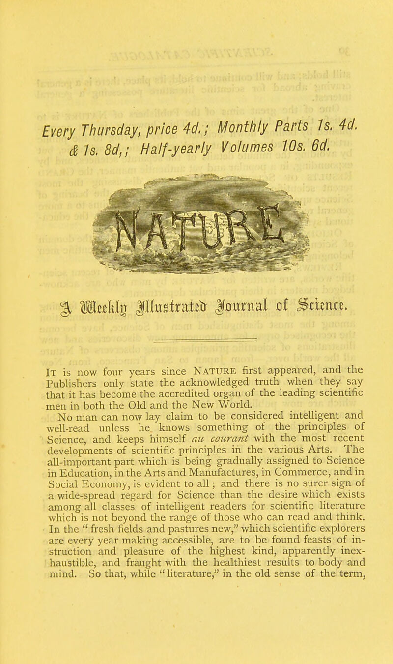 Every Thursday, price 4d.; Monthly Parts 1s. 4d. & Is. 8d,; Half-yearly Volumes 10s. 6d. It is now four years since Nature first appeared, and the Publishers only state the acknowledged truth when they say that it has become the accredited organ of the leading scientific men in both the Old and the New World. No man can now lay claim to be considered intelligent and well-read unless he. knows something of the principles of Science, and keeps himself an courant with the most recent developments of scientific principles in the various Arts. The all-important part which is being gradually assigned to Science in Education, in the Arts and Manufactures, in Commerce, and in Social Economy, is evident to all; and there is no surer sign of a wide-spread regard for Science than the desire which exists among all classes of intelligent readers for scientific literature which is not beyond the range of those who can read and think. In the  fresh fields and pastures new, which scientific explorers are every year making accessible, are to be found feasts of in- struction and pleasure of the highest kind, apparently inex- haustible, and fraught with the healthiest results to body and mind. So that, while  literature, in the old sense of the term,