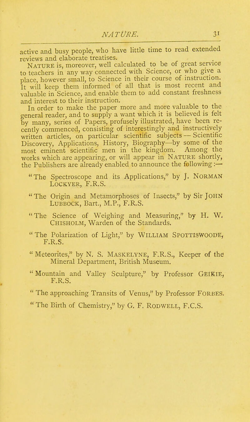 active and busy people, who have little time to read extended reviews and elaborate treatises. Nature is, moreover, well calculated to be of great service to teachers in any way connected with Science, or who give a place, however small, to Science in their course of instruction. It will keep them informed of all that is most recent and valuable in Science, and enable them to add constant freshness and interest to their instruction. In order to make the paper more and more valuable to the general reader, and to supply a want which it is believed is felt by many, series of Papers, profusely illustrated, have been re- cently commenced, consisting of interestingly and instructively written articles, on particular scientific subjects — Scientific Discovery, Applications, History, Biography—by some of the most eminent scientific men in the kingdom. Among the works which are appearing, or will appear in NATURE shortly, the Publishers are already enabled to announce the following:— The Spectroscope and its Applications, by j. Norman LOCKYER, F.R.S.  The Origin and Metamorphoses of Insects, by Sir JOHN Lubbock, Bart, M.P., F.R.S.  The Science of Weighing and Measuring, by H. W, Chisholm, Warden of the Standards.  The Polarization of Light, by Willi am SpottisWOOdE, F.R.S.  Meteorites, by N. S. Maskelyne, F.R.S., Keeper of the Mineral Department, British Museum.  Mountain and Valley Sculpture, by Professor Geikte, F.R.S.  The approaching Transits of Venus, by Professor Forbes.  The Birth of Chemistry, by G. F. Rodwell, F.C.S.