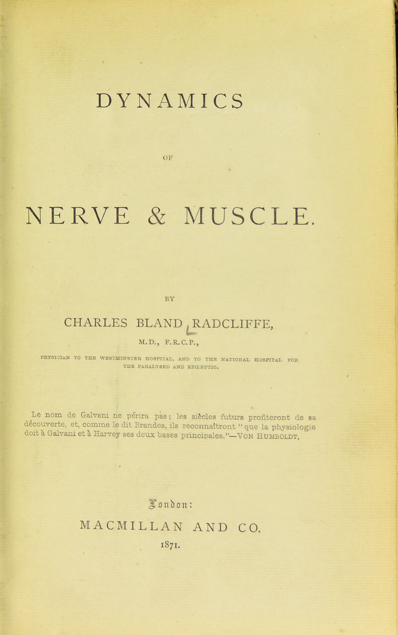 DYNAMICS OF NERVE & MUSCLE. BY CHARLES BLAND ^RADCLIFFE, M.D., F.R.C.P., PHYSICIAN TO THE WESTMINSTER HOSPITAL, AND TO THE NATIONAL HOSPITAL FOP. THE PARALYSED AND EPILEPTIC. Le nom de Galvani ne perira pas j les siecles futurs profitercrat de sa decouverte, eb, comme le dit Brandes, ils reconnattront  que la physiologic doit a. Galvaui et a Harvey ses deux bases principales.—Von Humboldt. ITonboit: MACMILLAN AND 1871. CO.