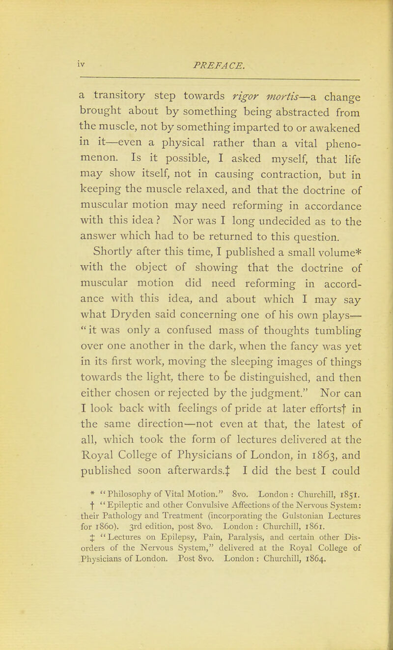 a transitory step towards rigor mortis—a change brought about by something being abstracted from the muscle, not by something imparted to or awakened in it—even a physical rather than a vital pheno- menon. Is it possible, I asked myself, that life may show itself, not in causing contraction, but in keeping the muscle relaxed, and that the doctrine of muscular motion may need reforming in accordance with this idea ? Nor was I long undecided as to the answer which had to be returned to this question. Shortly after this time, I published a small volume* with the object of showing that the doctrine of muscular motion did need reforming in accord- ance with this idea, and about which I may say what Dryden said concerning one of his own plays—  it was only a confused mass of thoughts tumbling over one another in the dark, when the fancy was yet in its first work, moving the sleeping images of things towards the light, there to be distinguished, and then either chosen or rejected by the judgment. Nor can I look back with feelings of pride at later effortsf in the same direction—not even at that, the latest of all, which took the form of lectures delivered at the Royal College of Physicians of London, in 1863, and published soon afterwards.^ I did the best I could * Philosophy of Vital Motion. 8vo. London : Churchill, 1851. \  Epileptic and other Convulsive Affections of the Nervous System: their Pathology and Treatment (incorporating the Gulstonian Lectures for i860). 3rd edition, post 8vo. London : Churchill, 1861. % Lectures on Epilepsy, Pain, Paralysis, and certain other Dis- orders of the Nervous System, delivered at the Royal College of Physicians of London. Post 8vo. London : Churchill, 1864.