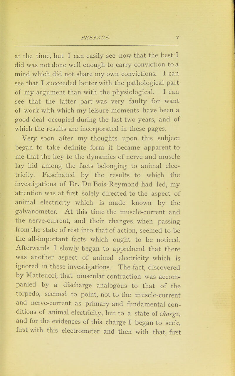 at the time, but I can easily see now that the best I did was not done well enough to carry conviction to a mind which did not share my own convictions. I can see that I succeeded better with the pathological part of my argument than with the physiological. I can see that the latter part was very faulty for want of work with which my leisure moments have been a good deal occupied during the last two years, and of which the results are incorporated in these pages. Very soon after my thoughts upon this subject began to take definite form it became apparent to me that the key to the dynamics of nerve and muscle lay hid among the facts belonging to animal elec- tricity. Fascinated by the results to which the investigations of Dr. Du Bois-Reymond had led, my attention was at first solely directed to the aspect of animal electricity which is made known by the galvanometer. At this time the muscle-current and the nerve-current, and their changes when passing from the state of rest into that of action, seemed to be the all-important facts which ought to be noticed. Afterwards I slowly began to apprehend that there was another aspect of animal electricity which is ignored in these investigations. The fact, discovered by Matteucci, that muscular contraction was accom- panied by a discharge analogous to that of the torpedo, seemed to point, not to the muscle-current and nerve-current as primary and fundamental con- ditions of animal electricity, but to a state of charge, and for the evidences of this charge I began to seek, first with this electrometer and then with that, first