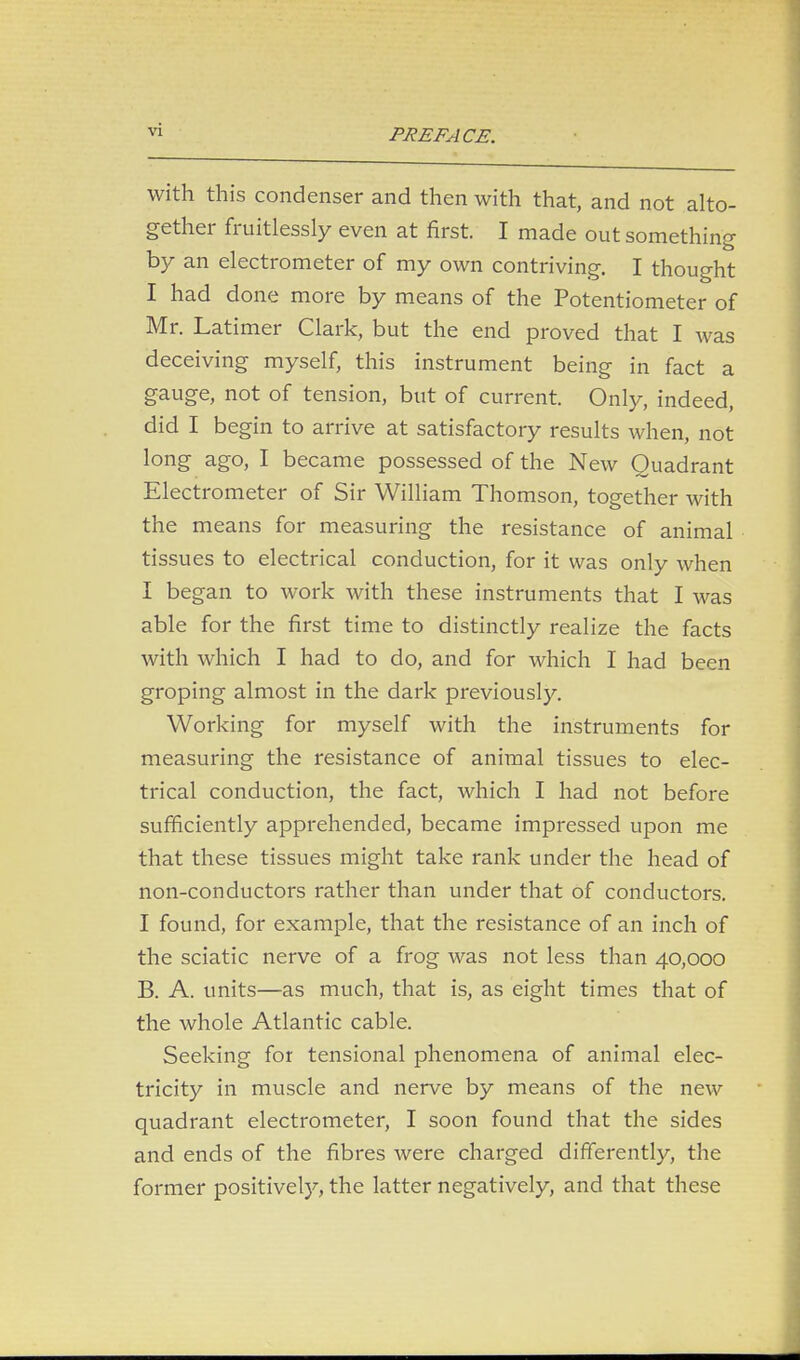 with this condenser and then with that, and not alto- gether fruitlessly even at first. I made out something by an electrometer of my own contriving. I thought I had done more by means of the Potentiometer of Mr. Latimer Clark, but the end proved that I was deceiving myself, this instrument being in fact a gauge, not of tension, but of current. Only, indeed, did I begin to arrive at satisfactory results when, not long ago, I became possessed of the New Quadrant Electrometer of Sir William Thomson, together with the means for measuring the resistance of animal tissues to electrical conduction, for it was only when I began to work with these instruments that I was able for the first time to distinctly realize the facts with which I had to do, and for which I had been groping almost in the dark previously. Working for myself with the instruments for measuring the resistance of animal tissues to elec- trical conduction, the fact, which I had not before sufficiently apprehended, became impressed upon me that these tissues might take rank under the head of non-conductors rather than under that of conductors. I found, for example, that the resistance of an inch of the sciatic nerve of a frog was not less than 40,000 B. A. units—as much, that is, as eight times that of the whole Atlantic cable. Seeking for tensional phenomena of animal elec- tricity in muscle and nerve by means of the new quadrant electrometer, I soon found that the sides and ends of the fibres were charged differently, the former positively, the latter negatively, and that these