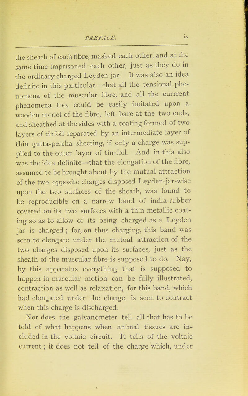 the sheath of each fibre, masked each other, and at the same time imprisoned each other, just as they do in the ordinary charged Leyden jar. It was also an idea definite in this particular—that all the tensional phe- nomena of the muscular fibre, and all the currrent phenomena too, could be easily imitated upon a wooden model of the fibre, left bare at the two ends, and sheathed at the sides with a coating formed of two layers of tinfoil separated by an intermediate layer of thin gutta-percha sheeting, if only a charge was sup- plied to the outer layer of tin-foil. And in this also was the idea definite—that the elongation of the fibre, assumed to be brought about by the mutual attraction of the two opposite charges disposed Leyden-jar-wise upon the two surfaces of the sheath, was found to be reproducible on a narrow band of india-rubber covered on its two surfaces with a thin metallic coat- ing so as to allow of its being charged as a Leyden jar is charged ; for, on thus charging, this band was seen to elongate under the mutual attraction of the two charges disposed upon its surfaces, just as the sheath of the muscular fibre is supposed to do. Nay, by this apparatus everything that is supposed to happen in muscular motion can be fully illustrated, contraction as well as relaxation, for this band, which had elongated under the charge, is seen to contract when this charge is discharged. Nor does the galvanometer tell all that has to be told of what happens when animal tissues are in- cluded in the voltaic circuit. It tells of the voltaic current; it does not tell of the charge which, under