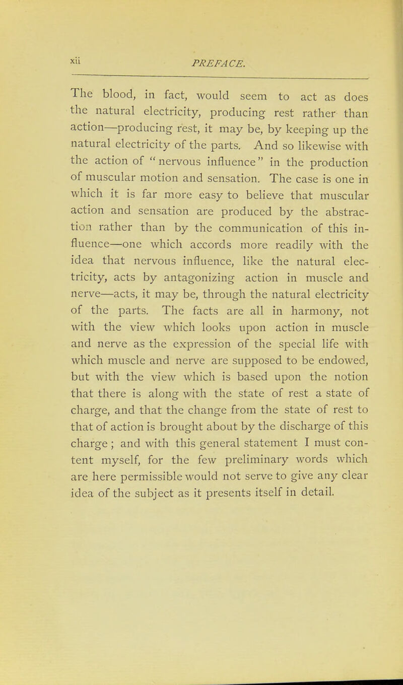 The blood, in fact, would seem to act as does the natural electricity, producing rest rather than action—producing rest, it may be, by keeping up the natural electricity of the parts. And so likewise with the action of  nervous influence in the production of muscular motion and sensation. The case is one in which it is far more easy to believe that muscular action and sensation are produced by the abstrac- tion rather than by the communication of this in- fluence—one which accords more readily with the idea that nervous influence, like the natural elec- tricity, acts by antagonizing action in muscle and nerve—acts, it may be, through the natural electricity of the parts. The facts are all in harmony, not with the view which looks upon action in muscle and nerve as the expression of the special life with which muscle and nerve are supposed to be endowed, but with the view which is based upon the notion that there is along with the state of rest a state of charge, and that the change from the state of rest to that of action is brought about by the discharge of this charge; and with this general statement I must con- tent myself, for the few preliminary words which are here permissible would not serve to give any clear idea of the subject as it presents itself in detail.