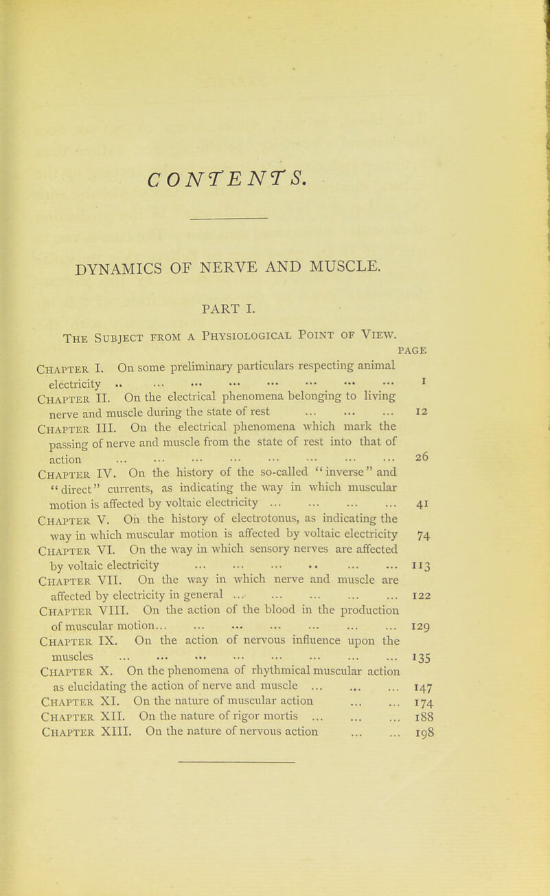 CONTENTS. DYNAMICS OF NERVE AND MUSCLE. PART I. The Subject from a Physiological Point of View. page Chapter I. On some preliminary particulars respecting animal electricity .. ••• ••• ••• ••• ••• ••• ••• 1 Chapter II. On the electrical phenomena belonging to living nerve and muscle during the state of rest 12 Chapter III. On the electrical phenomena which mark the passing of nerve and muscle from the state of rest into that of action ... ••■ ••• ••• ••• ••• ••• ••• 26 Chapter IV. On the history of the so-called inverseand direct currents, as indicating the way in which muscular motion is affected by voltaic electricity 41 Chapter V. Oh the history of electrotonus, as indicating the way in which muscular motion is affected by voltaic electricity 74 Chapter VI. On the way in which sensory nerves are affected by voltaic electricity ... ... 113 Chapter VII. On the way in which nerve and muscle are affected by electricity in general ... 122 Chapter VIII. On the action of the blood in the production of muscular motion ... ... ... 129 Chapter IX. On the action of nervous influence upon the muscles ... ... 135 Chapter X. On the phenomena of rhythmical muscular action as elucidating the action of nerve and muscle 147 Chapter XI. On the nature of muscular action ... ... 174 Ch apter XII. On the nature of rigor mortis 188