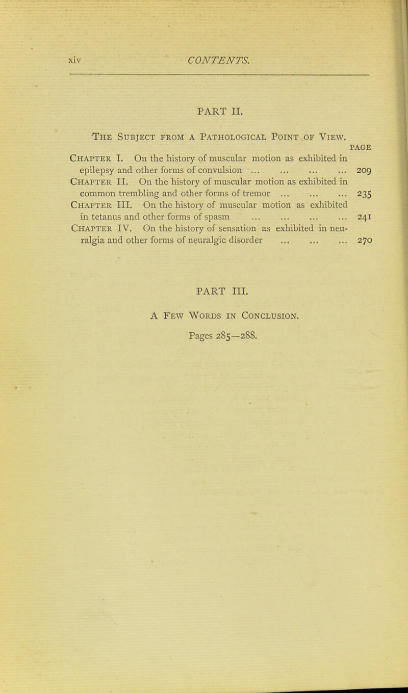 PART II. The Subject from a Pathological Point of View. page Chapter I. On the history of muscular motion as exhibited in epilepsy and other forms of convulsion ... ... ... ... 209 Chapter II. On the history of muscular motion as exhibited in common trembling and other forms of tremor ... ... ... 235 Chapter III. On the history of muscular motion as exhibited in tetanus and other forms of spasm ... ... ... ... 241 Chapter IV. On the history of sensation as exhibited in neu- ralgia and other forms of neuralgic disorder 270 PART III. A Few Words in Conclusion. Pages 285—288.