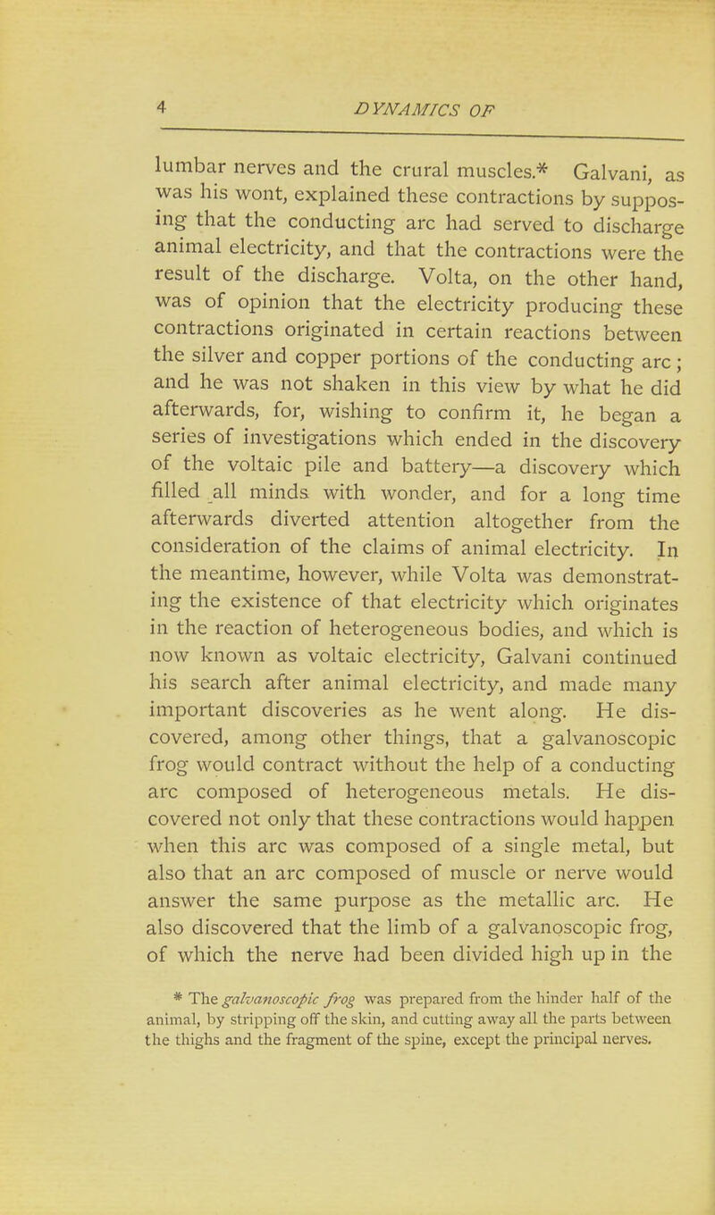 lumbar nerves and the crural muscles* Galvani, as was his wont, explained these contractions by suppos- ing that the conducting arc had served to discharge animal electricity, and that the contractions were the result of the discharge. Volta, on the other hand, was of opinion that the electricity producing these contractions originated in certain reactions between the silver and copper portions of the conducting arc; and he was not shaken in this view by what he did afterwards, for, wishing to confirm it, he began a series of investigations which ended in the discovery of the voltaic pile and battery—a discovery which filled all minds with wonder, and for a long time afterwards diverted attention altogether from the consideration of the claims of animal electricity. In the meantime, however, while Volta was demonstrat- ing the existence of that electricity which originates in the reaction of heterogeneous bodies, and which is now known as voltaic electricity, Galvani continued his search after animal electricity, and made many important discoveries as he went along. He dis- covered, among other things, that a galvanoscopic frog would contract without the help of a conducting arc composed of heterogeneous metals. He dis- covered not only that these contractions would happen when this arc was composed of a single metal, but also that an arc composed of muscle or nerve would answer the same purpose as the metallic arc. He also discovered that the limb of a galvanoscopic frog, of which the nerve had been divided high up in the * The galvanoscopic frog was prepared from the hinder half of the animal, by stripping off the skin, and cutting away all the parts between the thighs and the fragment of the spine, except the principal nerves.