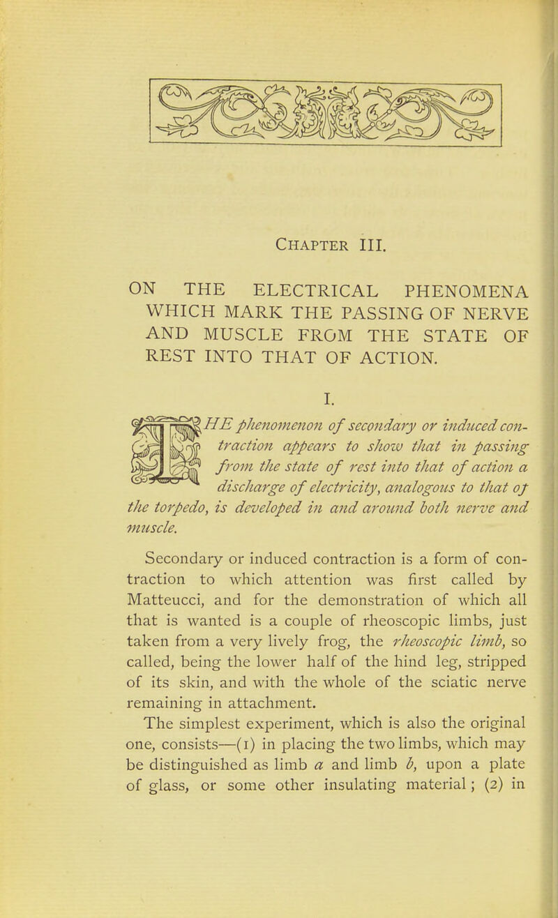 Chapter III. ON THE ELECTRICAL PHENOMENA WHICH MARK THE PASSING OF NERVE AND MUSCLE FROM THE STATE OF REST INTO THAT OF ACTION. I. HE plienomenon of secondary or induced con- traction appears to shozv that in passing from the state of rest into that of action a discharge of electricity, analogous to that of the torpedo, is developed in and around both nerve and muscle. Secondary or induced contraction is a form of con- traction to which attention was first called by Matteucci, and for the demonstration of which all that is wanted is a couple of rheoscopic limbs, just taken from a very lively frog, the rheoscopic limb, so called, being the lower half of the hind leg, stripped of its skin, and with the whole of the sciatic nerve remaining in attachment. The simplest experiment, which is also the original one, consists—(i) in placing the two limbs, which may be distinguished as limb a and limb b, upon a plate of glass, or some other insulating material; (2) in