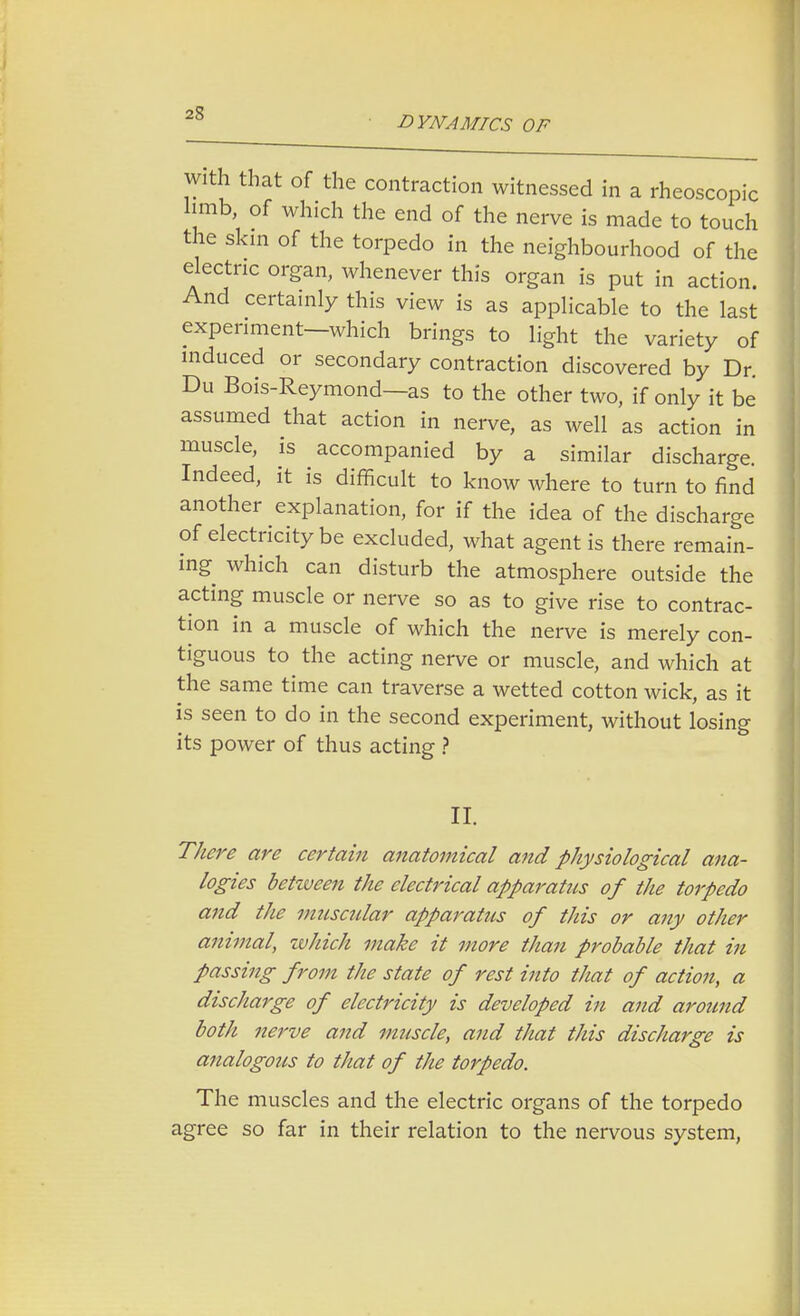2S DYNAMICS OF with that of the contraction witnessed in a rheoscopic limb, of which the end of the nerve is made to touch the skin of the torpedo in the neighbourhood of the electric organ, whenever this organ is put in action. And certainly this view is as applicable to the last experiment—which brings to light the variety of induced or secondary contraction discovered by Dr. Du Bois-Reymond—as to the other two, if only it be assumed that action in nerve, as well as action in muscle, is accompanied by a similar discharge. Indeed, it is difficult to know where to turn to find another explanation, for if the idea of the discharge of electricity be excluded, what agent is there remain- ing which can disturb the atmosphere outside the acting muscle or nerve so as to give rise to contrac- tion in a muscle of which the nerve is merely con- tiguous to the acting nerve or muscle, and which at the same time can traverse a wetted cotton wick, as it is seen to do in the second experiment, without losing its power of thus acting ? II. There are certain anatomical and physiological ana- logies between the electrical apparatus of the torpedo and the vmscular apparatus of this or any other animal, which make it more than probable that in passing from the state of rest into that of action, a discharge of electricity is developed in and around both nerve and muscle, and that this discharge is analogous to that of the torpedo. The muscles and the electric organs of the torpedo agree so far in their relation to the nervous system,