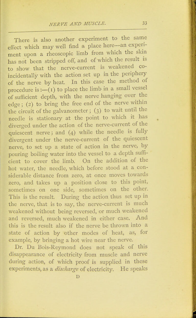 There is also another experiment to the same effect which may well find a place here—an experi- ment upon a rheoscopic limb from which the skin has not been stripped off, and of which the result is to show that the nerve-current is weakened co- incidentally with the action set up in the periphery of the nerve by heat. In this case the method of procedure is :—(i) to place the limb in a small vessel of sufficient depth, with the nerve hanging over the edge; (2) to bring the free end of the nerve within the circuit of the galvanometer ; (3) to wait until the needle is stationary at the point to which it has diverged under the action of the nerve-current of the quiescent nerve; and (4) while the needle is fully divergent under the nerve-current of the quiescent nerve, to set up a state of action in the nerve, by pouring boiling water into the vessel to a depth suffi- cient to cover the limb. On the addition of the hot water, the needle, which before stood at a con- siderable distance from zero, at once moves towards zero, and takes up a position close to this point, sometimes on one side, sometimes on the other. This is the result. During the action thus set up in the nerve, that is to say, the nerve-current is much weakened without being reversed, or much weakened and reversed, much weakened in either case. And this is the result also if the nerve be thrown into a state of action by other modes of heat, as, for example, by bringing a hot wire near the nerve. Dr. Du Bois-Reymond does not speak of this disappearance of electricity from muscle and nerve during action, of which proof is supplied in these experiments, as a discharge of electricity. He speaks D