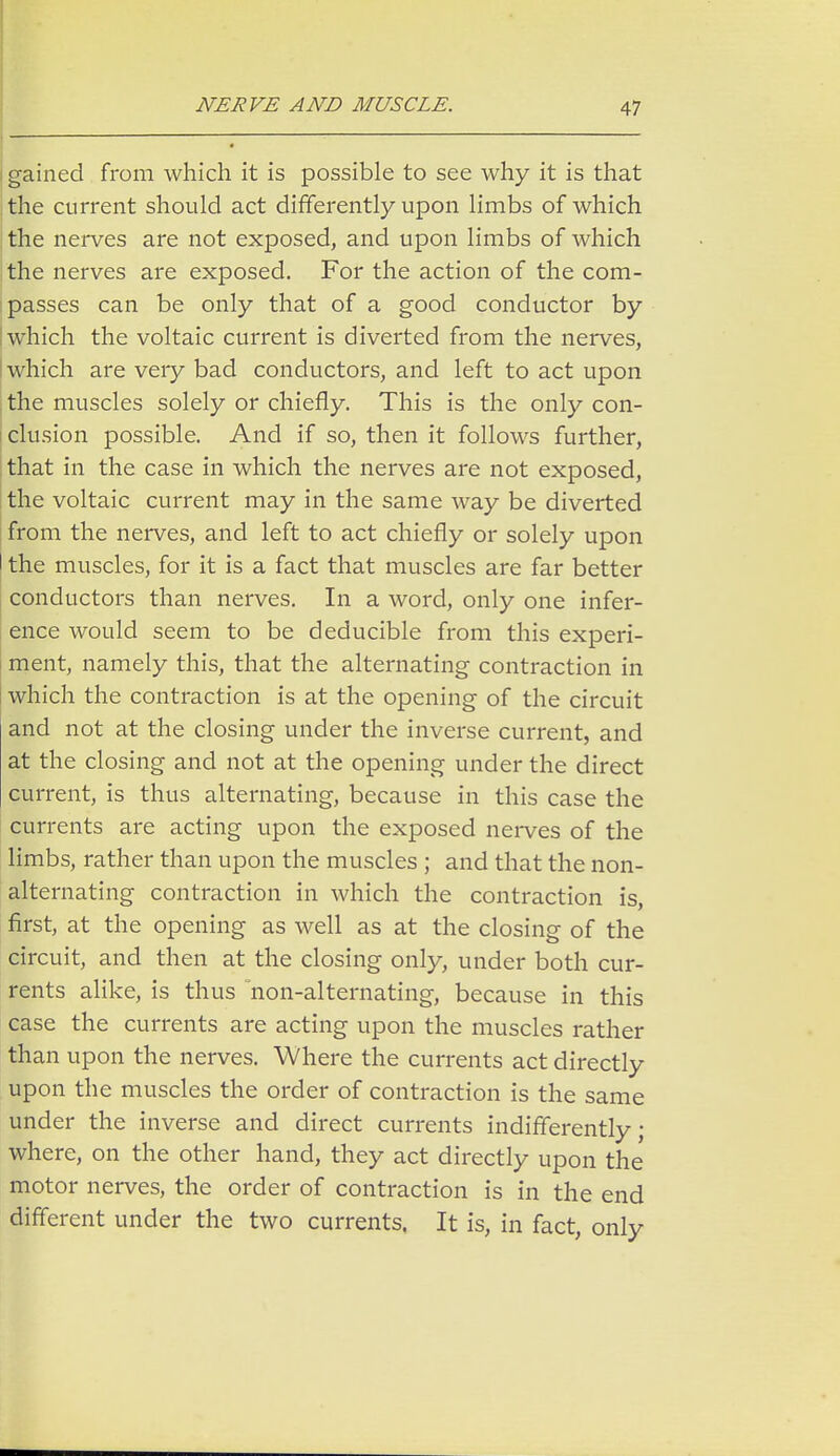 i gained from which it is possible to see why it is that : the current should act differently upon limbs of which ; the nerves are not exposed, and upon limbs of which ; the nerves are exposed. For the action of the com- passes can be only that of a good conductor by ; which the voltaic current is diverted from the nerves, which are very bad conductors, and left to act upon , the muscles solely or chiefly. This is the only con- clusion possible. And if so, then it follows further, that in the case in which the nerves are not exposed, the voltaic current may in the same way be diverted from the nerves, and left to act chiefly or solely upon I the muscles, for it is a fact that muscles are far better conductors than nerves. In a word, only one infer- ence would seem to be deducible from this experi- ment, namely this, that the alternating contraction in which the contraction is at the opening of the circuit and not at the closing under the inverse current, and at the closing and not at the opening under the direct current, is thus alternating, because in this case the currents are acting upon the exposed nerves of the limbs, rather than upon the muscles ; and that the non- alternating contraction in which the contraction is, first, at the opening as well as at the closing of the circuit, and then at the closing only, under both cur- rents alike, is thus non-alternating, because in this case the currents are acting upon the muscles rather than upon the nerves. Where the currents act directly upon the muscles the order of contraction is the same under the inverse and direct currents indifferently; where, on the other hand, they act directly upon the motor nerves, the order of contraction is in the end different under the two currents, It is, in fact, only