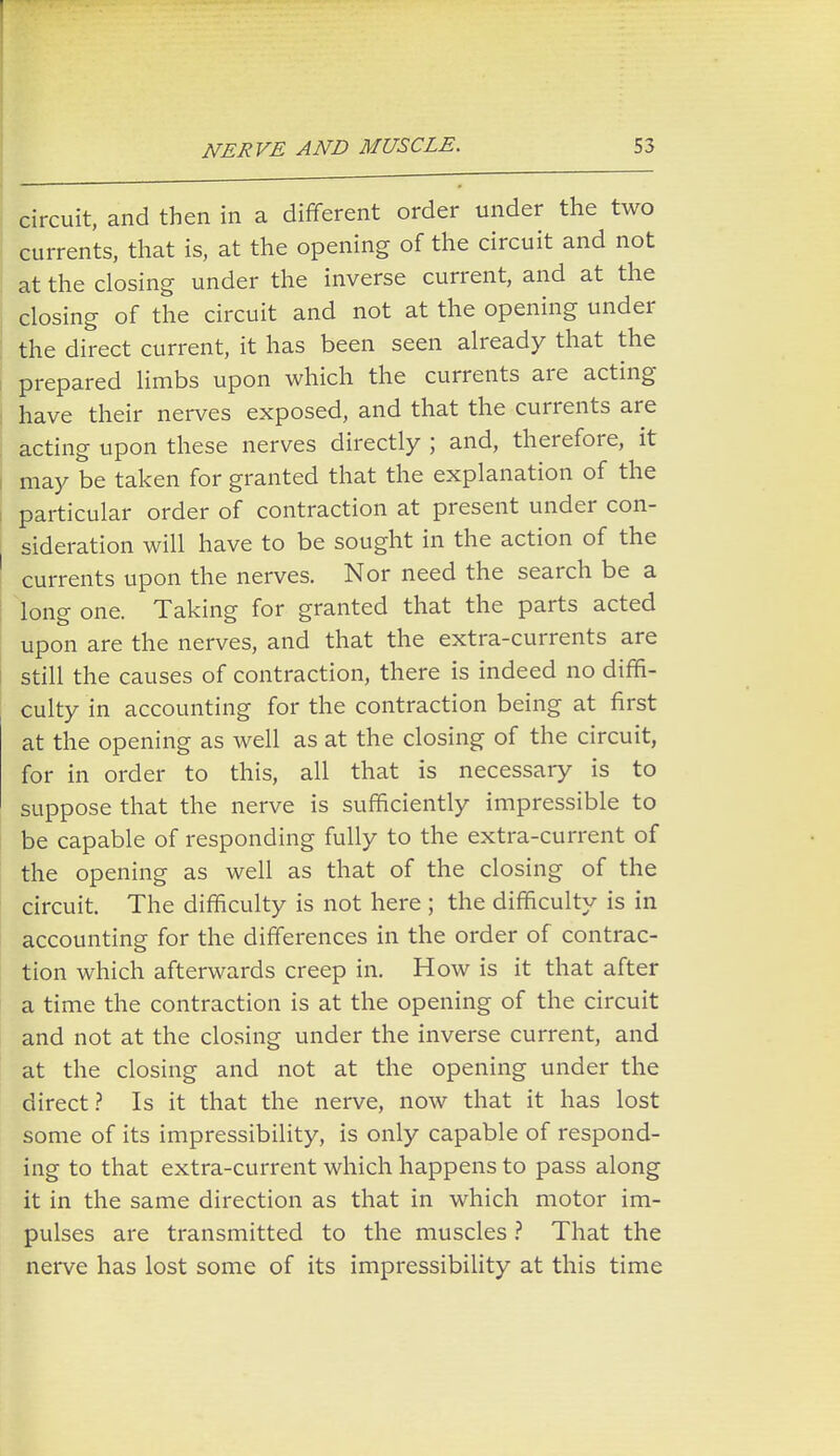 circuit, and then in a different order under the two currents, that is, at the opening of the circuit and not at the closing under the inverse current, and at the closing of the circuit and not at the opening under the direct current, it has been seen already that the prepared limbs upon which the currents are acting i have their nerves exposed, and that the currents are acting upon these nerves directly ; and, therefore, it may be taken for granted that the explanation of the particular order of contraction at present under con- sideration will have to be sought in the action of the ' currents upon the nerves. Nor need the search be a long one. Taking for granted that the parts acted upon are the nerves, and that the extra-currents are still the causes of contraction, there is indeed no diffi- culty in accounting for the contraction being at first at the opening as well as at the closing of the circuit, for in order to this, all that is necessary is to suppose that the nerve is sufficiently impressible to be capable of responding fully to the extra-current of the opening as well as that of the closing of the circuit. The difficulty is not here ; the difficulty is in accounting for the differences in the order of contrac- tion which afterwards creep in. How is it that after a time the contraction is at the opening of the circuit and not at the closing under the inverse current, and at the closing and not at the opening under the direct ? Is it that the nerve, now that it has lost some of its impressibility, is only capable of respond- ing to that extra-current which happens to pass along it in the same direction as that in which motor im- pulses are transmitted to the muscles ? That the nerve has lost some of its impressibility at this time