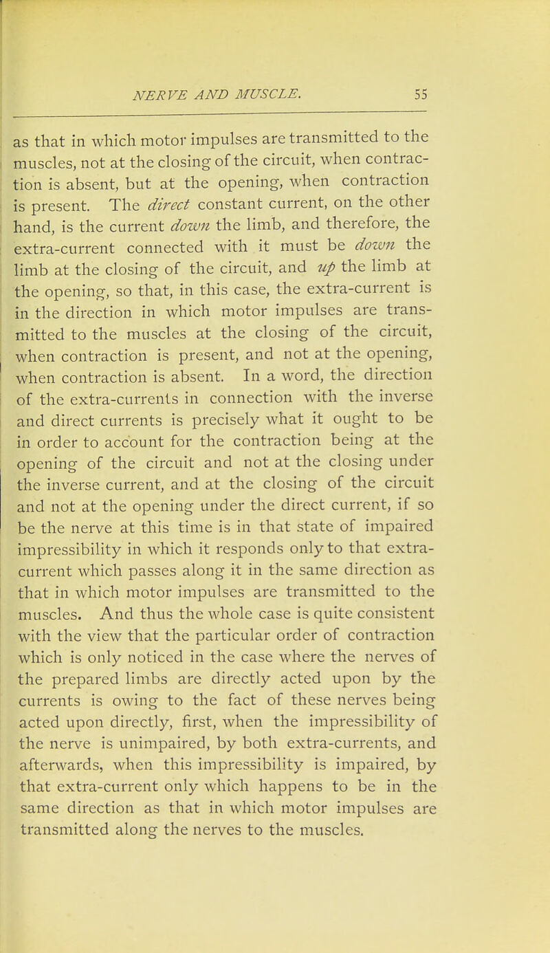 as that in which motor impulses are transmitted to the muscles, not at the closing of the circuit, when contrac- tion is absent, but at the opening, when contraction is present. The direct constant current, on the other hand, is the current down the limb, and therefore, the extra-current connected with it must be down the limb at the closing of the circuit, and up the limb at the opening, so that, in this case, the extra-current is in the direction in which motor impulses are trans- mitted to the muscles at the closing of the circuit, when contraction is present, and not at the opening, when contraction is absent. In a word, the direction of the extra-currents in connection with the inverse and direct currents is precisely what it ought to be in order to account for the contraction being at the opening of the circuit and not at the closing under the inverse current, and at the closing of the circuit and not at the opening under the direct current, if so be the nerve at this time is in that state of impaired impressibility in which it responds only to that extra- current which passes along it in the same direction as that in which motor impulses are transmitted to the muscles. And thus the whole case is quite consistent with the view that the particular order of contraction which is only noticed in the case where the nerves of the prepared limbs are directly acted upon by the currents is owing to the fact of these nerves being acted upon directly, first, when the impressibility of the nerve is unimpaired, by both extra-currents, and afterwards, when this impressibility is impaired, by that extra-current only which happens to be in the same direction as that in which motor impulses are transmitted along the nerves to the muscles.