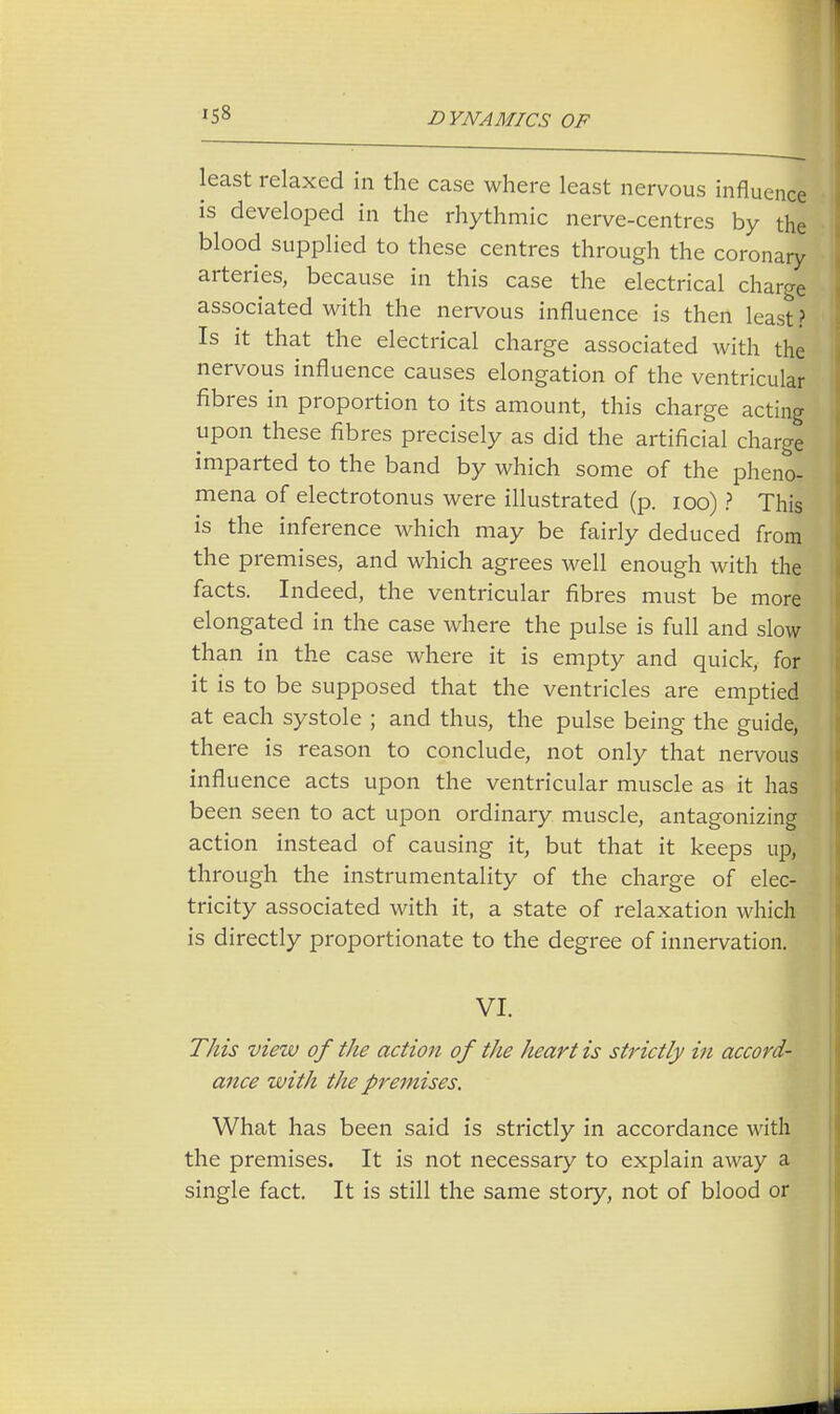 '58 least relaxed in the case where least nervous influence is developed in the rhythmic nerve-centres by the blood supplied to these centres through the coronary arteries, because in this case the electrical charge associated with the nervous influence is then least ? Is it that the electrical charge associated with the nervous influence causes elongation of the ventricular fibres in proportion to its amount, this charge acting upon these fibres precisely as did the artificial charge imparted to the band by which some of the pheno- mena of electrotonus were illustrated (p. 100) ? This is the inference which may be fairly deduced from the premises, and which agrees well enough with the facts. Indeed, the ventricular fibres must be more elongated in the case where the pulse is full and slow than in the case where it is empty and quick, for it is to be supposed that the ventricles are emptied at each systole ; and thus, the pulse being the guide, there is reason to conclude, not only that nervous influence acts upon the ventricular muscle as it has been seen to act upon ordinary muscle, antagonizing action instead of causing it, but that it keeps up, through the instrumentality of the charge of elec- tricity associated with it, a state of relaxation which is directly proportionate to the degree of innervation. VI. This view of the action of the heart is strictly in accord- ance with the premises. What has been said is strictly in accordance with the premises. It is not necessary to explain away a single fact. It is still the same story, not of blood or