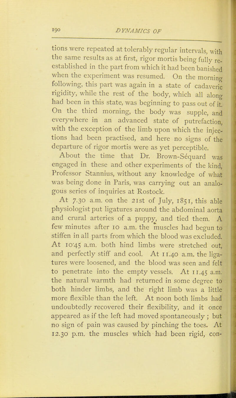 tions were repeated at tolerably regular intervals, with the same results as at first, rigor mortis being fully re- established in the part from which it had been banished when the experiment was resumed. On the morning following, this part was again in a state of cadaveric rigidity, while the rest of the body, which all along had been in this state, was beginning to pass out of it. On the third morning, the body was supple, and everywhere in an advanced state of putrefaction, with the exception of the limb upon which the injec- tions had been practised, and here no signs of the departure of rigor mortis were as yet perceptible. About the time that Dr. Brown-Sequard was engaged in these and other experiments of the kind, Professor Stannius, without any knowledge of what was being done in Paris, was carrying out an analo- gous series of inquiries at Rostock. At 7.30 a.m. on the 21st of July, 185 r, this able physiologist put ligatures around the abdominal aorta and crural arteries of a puppy, and tied them. A few minutes after 10 a.m. the muscles had begun to stiffen in all parts from which the blood was excluded. At 1045 a-m- both hind limbs were stretched out, and perfectly stiff and cool. At 11.40 a.m. the liga- tures were loosened, and the blood was seen and felt to penetrate into the empty vessels. At 11.45 a-m- the natural warmth had returned in some degree to o both hinder limbs, and the right limb was a little more flexible than the left. At noon both limbs had undoubtedly recovered their flexibility, and it once appeared as if the left had moved spontaneously ; but no sign of pain was caused by pinching the toes. At 12.30 p.m. the muscles which had been rigid, con-