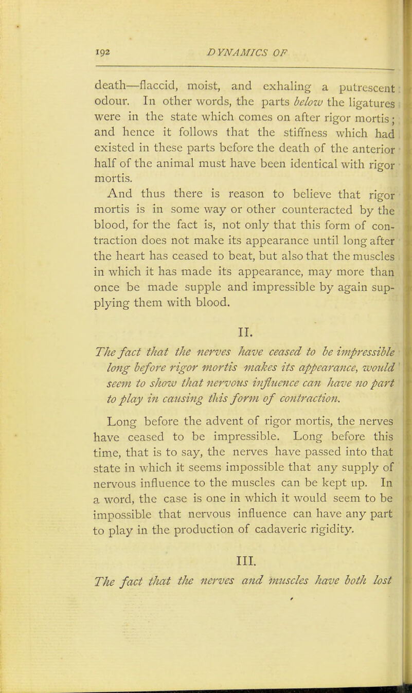 death—flaccid, moist, and exhaling a putrescent odour. In other words, the parts below the ligatures were in the state which conies on after rigor mortis • and hence it follows that the stiffness which had existed in these parts before the death of the anterior half of the animal must have been identical with rigor mortis. And thus there is reason to believe that rigor mortis is in some way or other counteracted by the blood, for the fact is, not only that this form of con- traction does not make its appearance until long after the heart has ceased to beat, but also that the muscles in which it has made its appearance, may more than once be made supple and impressible by again sup- plying them with blood. II. The fact that the nerves have ceased to be impressible lojig before rigor mortis makes its appearance, would seem to show that nervous influence can have no part to play in causing this form of contraction. Long before the advent of rigor mortis, the nerves have ceased to be impressible. Long before this time, that is to say, the nerves have passed into that state in which it seems impossible that any supply of nervous influence to the muscles can be kept up. In a word, the case is one in which it would seem to be impossible that nervous influence can have any part to play in the production of cadaveric rigidity. III. The fact that the nerves and muscles have both lost