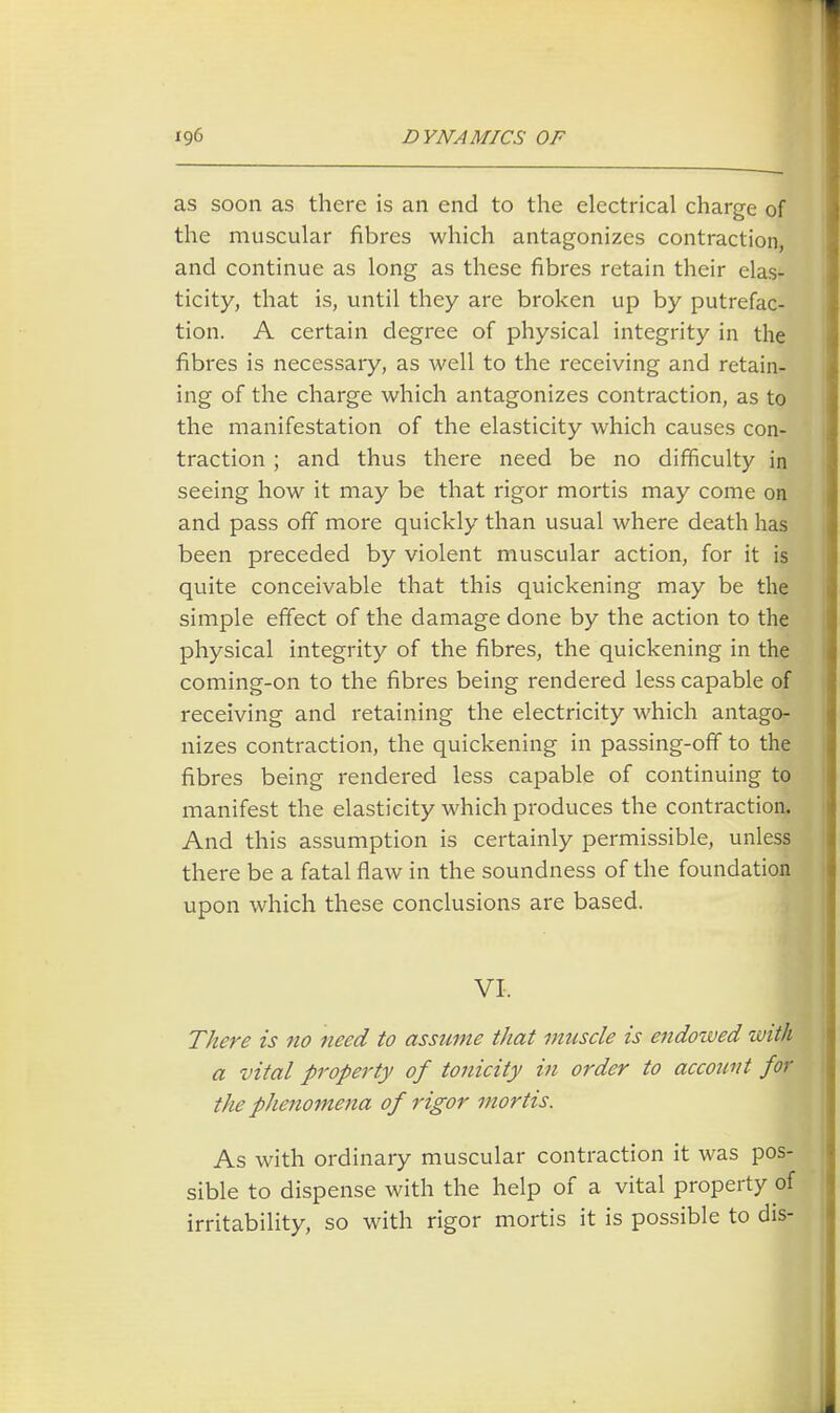 as soon as there is an end to the electrical charge of the muscular fibres which antagonizes contraction, and continue as long as these fibres retain their elas- ticity, that is, until they are broken up by putrefac- tion. A certain degree of physical integrity in the fibres is necessary, as well to the receiving and retain- ing of the charge which antagonizes contraction, as to the manifestation of the elasticity which causes con- traction ; and thus there need be no difficulty in seeing how it may be that rigor mortis may come on and pass off more quickly than usual where death has been preceded by violent muscular action, for it is quite conceivable that this quickening may be the simple effect of the damage done by the action to the physical integrity of the fibres, the quickening in the coming-on to the fibres being rendered less capable of receiving and retaining the electricity which antago- nizes contraction, the quickening in passing-off to the fibres being rendered less capable of continuing to manifest the elasticity which produces the contraction. And this assumption is certainly permissible, unless there be a fatal flaw in the soundness of the foundation upon which these conclusions are based. VI. There is no need to assume that muscle is endowed with a vital property of tonicity in order to account for the phenomena of rigor mortis. As with ordinary muscular contraction it was pos- sible to dispense with the help of a vital property of irritability, so with rigor mortis it is possible to dis-