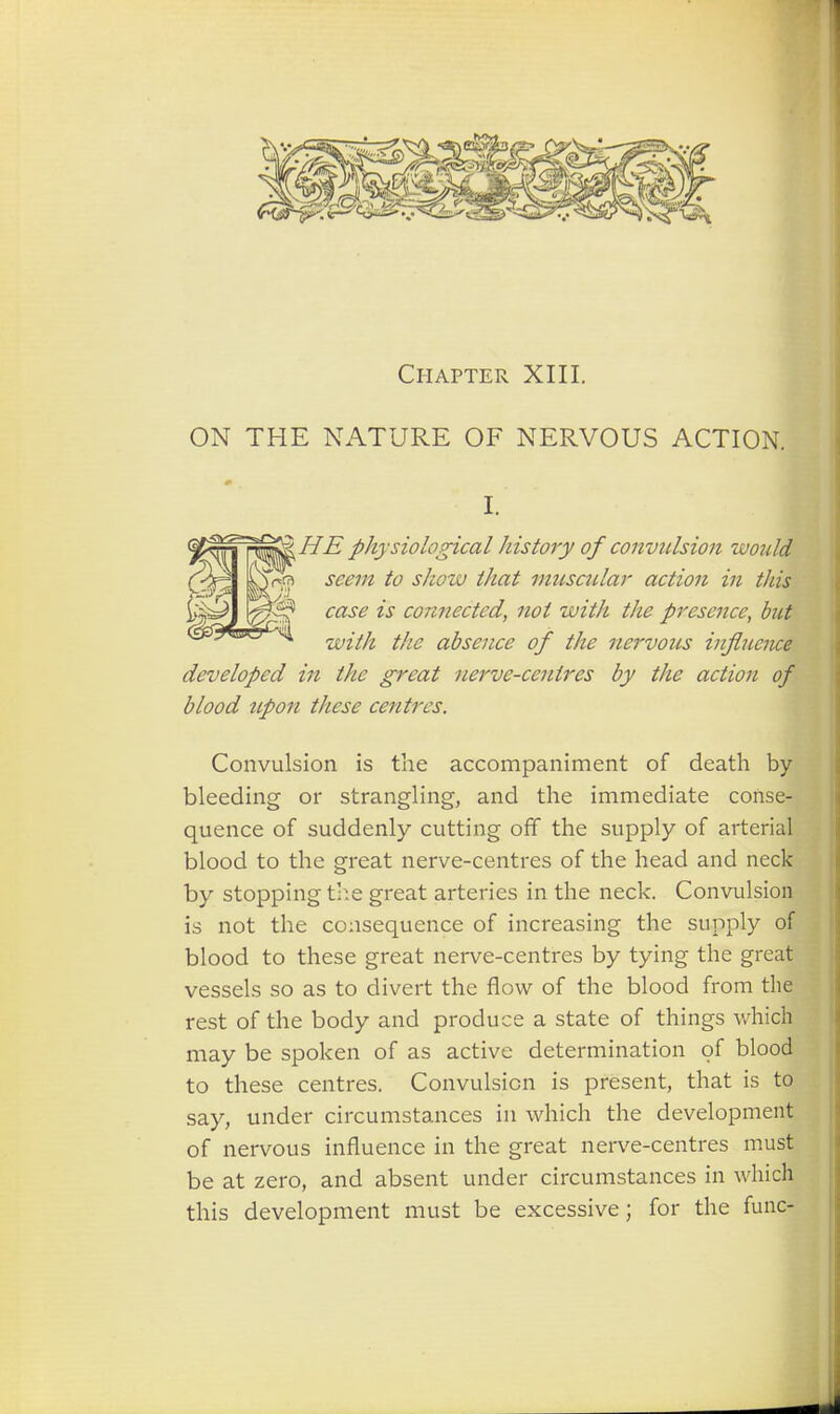 Chapter XIII. ON THE NATURE OF NERVOUS ACTION. I. 2£TSQ& HE physiological history of convulsion would yT^ra /<? .r/z<?zc/ muscular action in this case is connected, not with the presence, but essjw, with the absence of the nervous influence developed in the great nerve-centres by the action of blood upon these centres. Convulsion is the accompaniment of death by bleeding or strangling, and the immediate conse- quence of suddenly cutting off the supply of arterial blood to the great nerve-centres of the head and neck by stopping the great arteries in the neck. Convulsion is not the consequence of increasing the supply of blood to these great nerve-centres by tying the great vessels so as to divert the flow of the blood from the rest of the body and produce a state of things which may be spoken of as active determination of blood to these centres. Convulsion is present, that is to say, under circumstances in which the development of nervous influence in the great nerve-centres must be at zero, and absent under circumstances in which this development must be excessive; for the func-