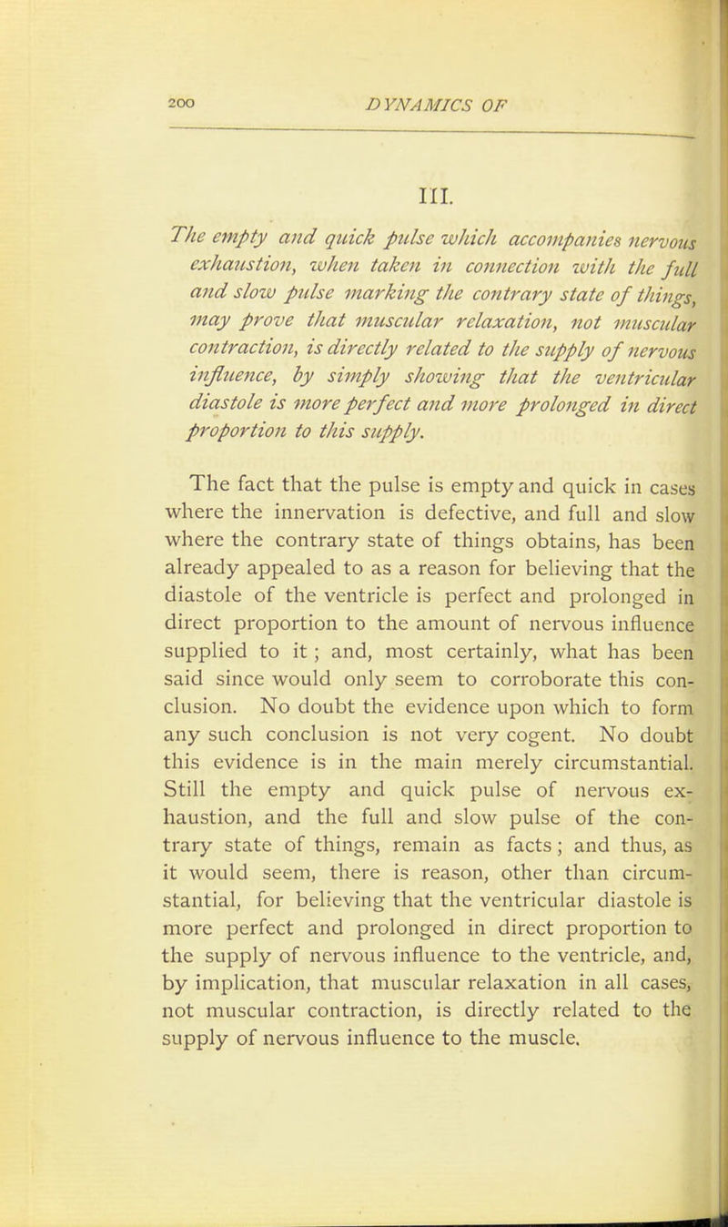 III. The empty and quick pulse which accompanies nervous exhaustion, when taken in connection zvith the full and slow pulse marking the contrary state of things, may prove that muscular relaxation, not muscidar contraction, is directly related to the supply of nervous influence, by simply showing that the ventricular diastole is more perfect and more prolonged in direct proportion to this supply. The fact that the pulse is empty and quick in cases where the innervation is defective, and full and slow where the contrary state of things obtains, has been already appealed to as a reason for believing that the diastole of the ventricle is perfect and prolonged in direct proportion to the amount of nervous influence supplied to it; and, most certainly, what has been said since would only seem to corroborate this con- clusion. No doubt the evidence upon which to form any such conclusion is not very cogent. No doubt this evidence is in the main merely circumstantial. Still the empty and quick pulse of nervous ex- haustion, and the full and slow pulse of the con- trary state of things, remain as facts; and thus, as it would seem, there is reason, other than circum- stantial, for believing that the ventricular diastole is more perfect and prolonged in direct proportion to the supply of nervous influence to the ventricle, and, by implication, that muscular relaxation in all cases, not muscular contraction, is directly related to the supply of nervous influence to the muscle.