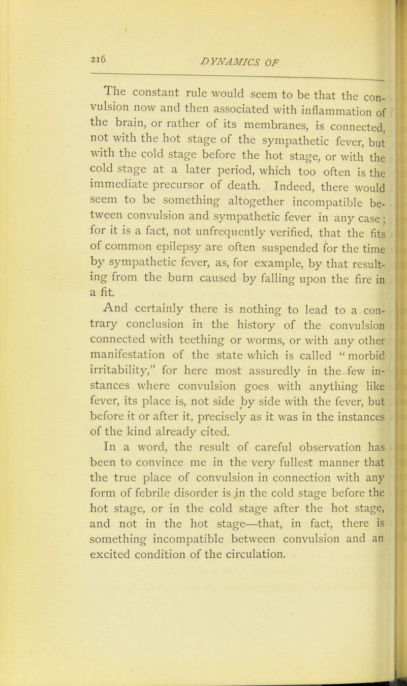 The constant rule would seem to be that the con- vulsion now and then associated with inflammation of the brain, or rather of its membranes, is connected, not with the hot stage of the sympathetic fever, but with the cold stage before the hot stage, or with the cold stage at a later period, which too often is the immediate precursor of death. Indeed, there would seem to be something altogether incompatible be- tween convulsion and sympathetic fever in any case; for it is a fact, not unfrequently verified, that the fits of common epilepsy are often suspended for the time by sympathetic fever, as, for example, by that result- ing from the burn caused by falling upon the fire in a fit. And certainly there is nothing to lead to a con- trary conclusion in the history of the convulsion connected with teething or worms, or with any other manifestation of the state which is called  morbid irritability, for here most assuredly in the few in- stances where convulsion goes with anything like fever, its place is, not side by side with the fever, but before it or after it, precisely as it was in the instances of the kind already cited. In a word, the result of careful observation has been to convince me in the very fullest manner that the true place of convulsion in connection with any form of febrile disorder is .in the cold stage before the hot stage, or in the cold stage after the hot stage, and not in the hot stage—that, in fact, there is something incompatible between convulsion and an excited condition of the circulation.