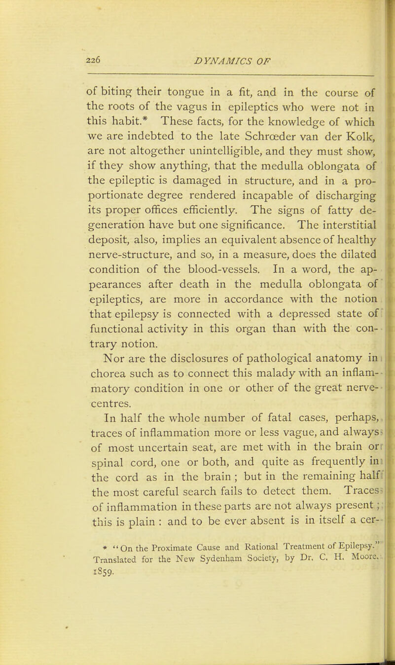 of biting their tongue in a fit, and in the course of the roots of the vagus in epileptics who were not in this habit.* These facts, for the knowledge of which we are indebted to the late Schrceder van der Kolk, are not altogether unintelligible, and they must show, if they show anything, that the medulla oblongata of the epileptic is damaged in structure, and in a pro- portionate degree rendered incapable of discharging its proper offices efficiently. The signs of fatty de- generation have but one significance. The interstitial deposit, also, implies an equivalent absence of healthy nerve-structure, and so, in a measure, does the dilated condition of the blood-vessels. In a word, the ap- pearances after death in the medulla oblongata of epileptics, are more in accordance with the notion that epilepsy is connected with a depressed state of functional activity in this organ than with the con- trary notion. Nor are the disclosures of pathological anatomy in I chorea such as to connect this malady with an inflam- matory condition in one or other of the great nerve-- centres. In half the whole number of fatal cases, perhaps, traces of inflammation more or less vague, and always- of most uncertain seat, are met with in the brain or: spinal cord, one or both, and quite as frequently ini the cord as in the brain ; but in the remaining half: the most careful search fails to detect them. Traces- of inflammation in these parts are not always present; this is plain : and to be ever absent is in itself a cer- *  On the Proximate Cause and Rational Treatment of Epilepsy. Translated for the New Sydenham Society, by Dr. C. H. Moore. I859.