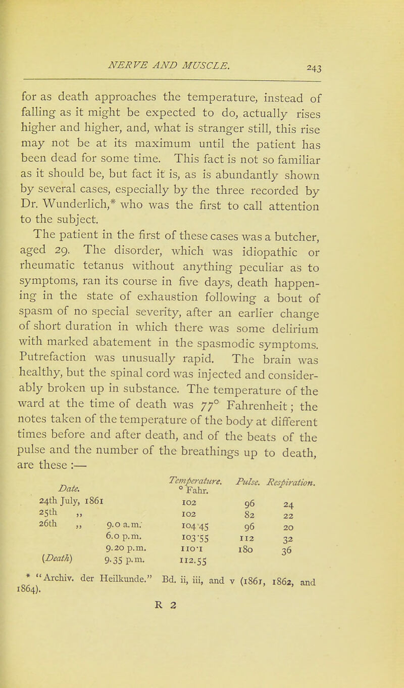 for as death approaches the temperature, instead of falling as it might be expected to do, actually rises higher and higher, and, what is stranger still, this rise may not be at its maximum until the patient has been dead for some time. This fact is not so familiar as it should be, but fact it is, as is abundantly shown by several cases, especially by the three recorded by Dr. Wunderlich,* who was the first to call attention to the subject. The patient in the first of these cases was a butcher, aged 29. The disorder, which was idiopathic or rheumatic tetanus without anything peculiar as to symptoms, ran its course in five days, death happen- ing in the state of exhaustion following a bout of spasm of no special severity, after an earlier change of short duration in which there was some delirium with marked abatement in the spasmodic symptoms. Putrefaction was unusually rapid. The brain was healthy, but the spinal cord was injected and consider- ably broken up in substance. The temperature of the ward at the time of death was 770 Fahrenheit; the notes taken of the temperature of the body at different times before and after death, and of the beats of the pulse and the number of the breathings up to death, are these :— Temperature. Pulse. Respiration. Date. ° Fahr. 24th July, 1861 102 96 25 th „ 102 82 26th „ 9.0 a.m.- 104-45 96 6.0 p.m. 103-55 112 32 9.20 p.m. no-i 180 36 24 22 20 [Death) 9.35 p.m. H2.55 * Archiv. der Heilkunde. Bd. ii, iii, and v (i86r, 1862, and 1864). R 2