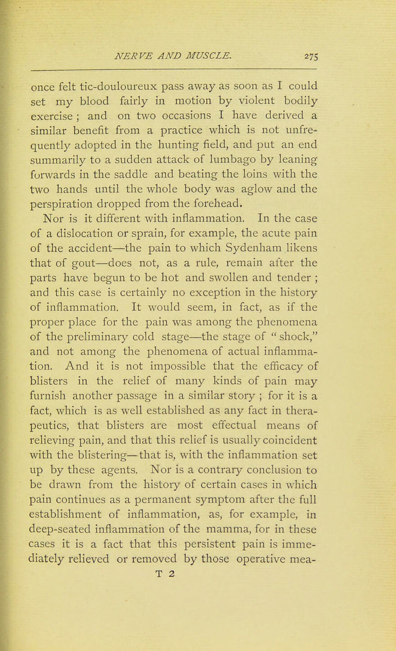 once felt tic-douloureux pass away as soon as I could set my blood fairly in motion by violent bodily exercise ; and on two occasions I have derived a similar benefit from a practice which is not unfre- quently adopted in the hunting field, and put an end summarily to a sudden attack of lumbago by leaning forwards in the saddle and beating the loins with the two hands until the whole body was aglow and the perspiration dropped from the forehead. Nor is it different with inflammation. In the case of a dislocation or sprain, for example, the acute pain of the accident—the pain to which Sydenham likens that of gout—does not, as a rule, remain after the parts have begun to be hot and swollen and tender ; and this case is certainly no exception in the history of inflammation. It would seem, in fact, as if the proper place for the pain was among the phenomena of the preliminary cold stage—the stage of  shock, and not among the phenomena of actual inflamma- tion. And it is not impossible that the efficacy of blisters in the relief of many kinds of pain may furnish another passage in a similar story ; for it is a fact, which is as well established as any fact in thera- peutics, that blisters are most effectual means of relieving pain, and that this relief is usually coincident with the blistering—that is, with the inflammation set up by these agents. Nor is a contrary conclusion to be drawn from the history of certain cases in which pain continues as a permanent symptom after the full establishment of inflammation, as, for example, in deep-seated inflammation of the mamma, for in these cases it is a fact that this persistent pain is imme- diately relieved or removed by those operative mea- T 2