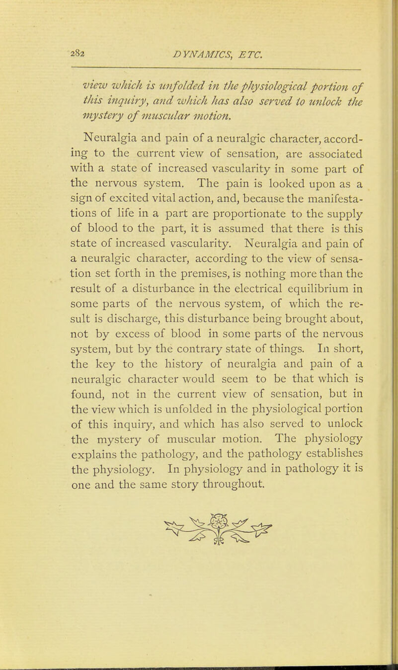 DYNAMICS, ETC. view which is unfolded in the physiological portion of this inquiry, and which has also served to unlock the mystery of muscular motion. Neuralgia and pain of a neuralgic character, accord- ing to the current view of sensation, are associated with a state of increased vascularity in some part of the nervous system. The pain is looked upon as a sign of excited vital action, and, because the manifesta- tions of life in a part are proportionate to the supply of blood to the part, it is assumed that there is this state of increased vascularity. Neuralgia and pain of a neuralgic character, according to the view of sensa- tion set forth in the premises, is nothing more than the result of a disturbance in the electrical equilibrium in some parts of the nervous system, of which the re- sult is discharge, this disturbance being brought about, not by excess of blood in some parts of the nervous system, but by the contrary state of things. In short, the key to the history of neuralgia and pain of a neuralgic character would seem to be that which is found, not in the current view of sensation, but in the view which is unfolded in the physiological portion of this inquiry, and which has also served to unlock the mystery of muscular motion. The physiology explains the pathology, and the pathology establishes the physiology. In physiology and in pathology it is one and the same story throughout.
