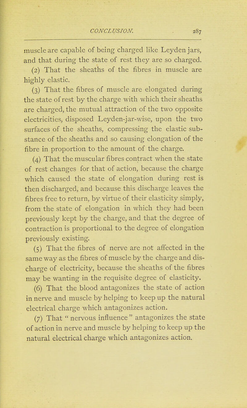 muscle are capable of being charged like Leyden jars, and that during the state of rest they are so charged. (2) That the sheaths of the fibres in muscle are highly elastic. (3) That the fibres of muscle are elongated during the state of rest by the charge with which their sheaths are charged, the mutual attraction of the two opposite electricities, disposed Leyden-jar-wise, upon the two surfaces of the sheaths, compressing the elastic sub- stance of the sheaths and so causing elongation of the fibre in proportion to the amount of the charge. (4) That the muscular fibres contract when the state of rest changes for that of action, because the charge which caused the state of elongation during rest is then discharged, and because this discharge leaves the fibres free to return, by virtue of their elasticity simply, from the state of elongation in which they had been previously kept by the charge, and that the degree of contraction is proportional to the degree of elongation previously existing. (5) That the fibres of nerve are not affected in the same way as the fibres of muscle by the charge and dis- charge of electricity, because the sheaths of the fibres may be wanting in the requisite degree of elasticity. (6) That the blood antagonizes the state of action in nerve and muscle by helping to keep up the natural electrical charge which antagonizes action. (7) That  nervous influence  antagonizes the state of action in nerve and muscle by helping to keep up the natural electrical charge which antagonizes action.