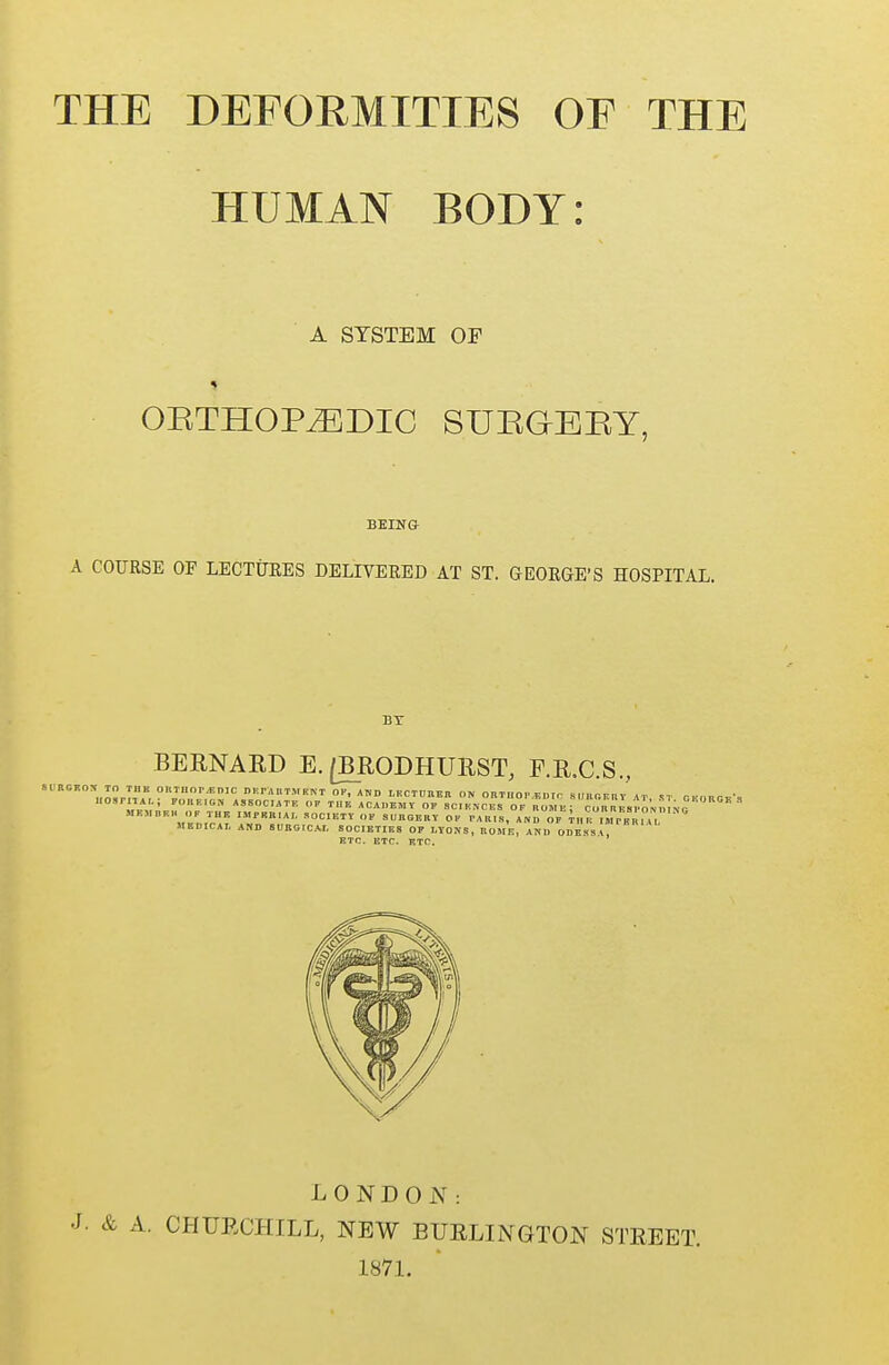 THE DEFORMITIES OE THE HUMAN BODY: A SYSTEM OF ORTHOPAEDIC SURGERY, BEING A COURSE OF LECTURES DELIVERED AT ST. GEORGE'S HOSPITAL. BT BERNARD E. [BRODHURST, F.R.C.S., ™„? D F. F A It T M K N T OP, AND LECTUEEB ON OBTIIOP.F.Dtr 8„B6Kltr „ ST gi'DRGr's T«fl™ ASSOC'K ACADEMY OF SCIENCES OF ROM E J C 0R1ESPO N n ' WBMBBH OP THK IMrRB,AI. SOCIETY OF s IIIIG KIIV OF PARIS, AND OF iHR IBPBR1AL KBTJICAT. AND SURGICAL SOCIETIES OF LYONS, ROME, AND ODESSV, ETC, ETC. ETC. DING LONDON: A. CHURCHILL, NEW BURLINGTON STREET. 1871..