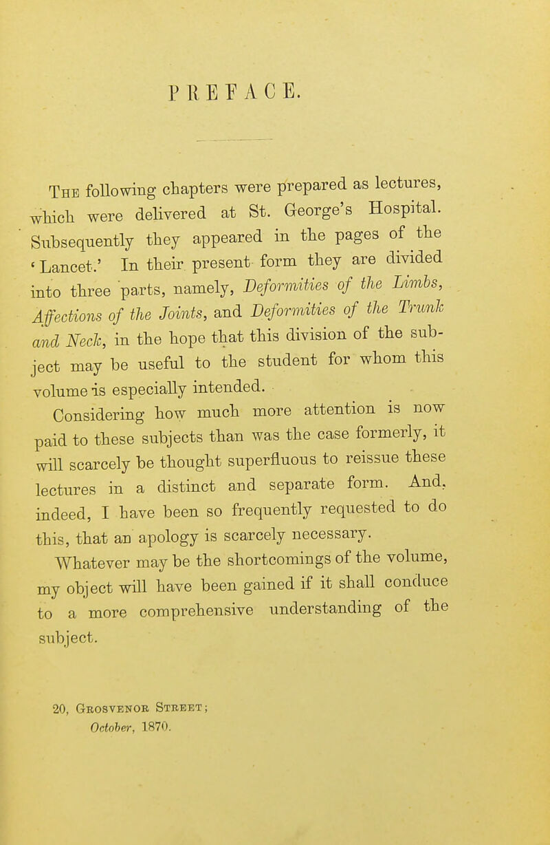 P R E E A C E. The following chapters were prepared as lectures, which were delivered at St. George's Hospital. Subsequently they appeared in the pages of the ' Lancet,' In their present form they are divided into three parts, namely, Deformities of the Limbs, Affections of the Joints, and Deformities of the Trunk and Neck, in the hope that this division of the sub- ject may be useful to the student for whom this volume is especially intended. Considering how much more attention is now paid to these subjects than was the case formerly, it will scarcely be thought superfluous to reissue these lectures in a distinct and separate form. And. indeed, I have been so frequently requested to do this, that an apology is scarcely necessary. Whatever may be the shortcomings of the volume, my object will have been gained if it shall conduce to a more comprehensive understanding of the subject. 20, Grosvenor Street; October, 1870.