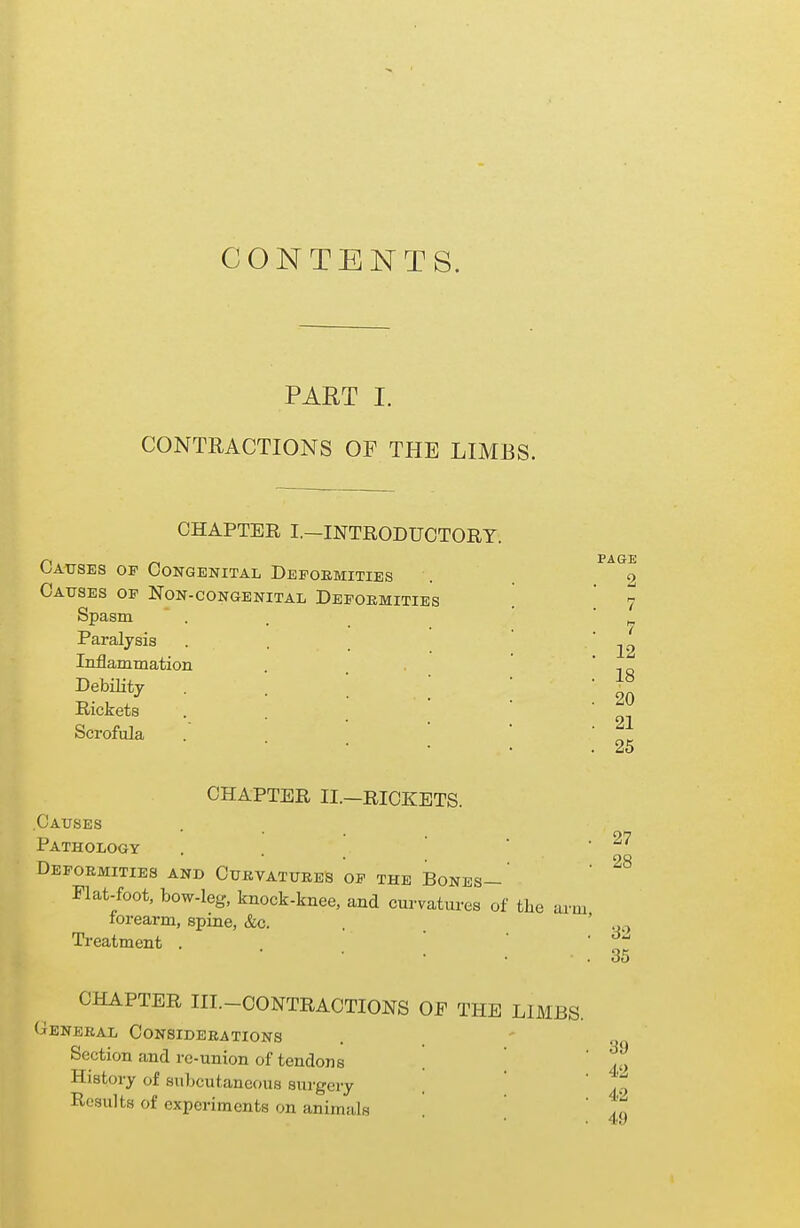 CONTENTS. PART I. CONTRACTIONS OF THE LIMBS. CHAPTER I.—INTRODUCTORY. Causes op Congenital Deformities Causes of Non-congenital Deformities Spasm Paralysis Inflammation Debility Rickets Scrofula CHAPTER II.—RICKETS. Causes Pathology Deformities and Curvatures of the Bones- Flat-foot, bow-leg, knock-knee, and curvatures of forearm, spine, &c. Treatment . PAGE 2 7 7 12 18 20 21 25 27 28 the arm, 32 35 CHAPTER III.-CONTRACTIONS OF THE LIMBS. General Considerations Section and re-union of tendons ' ]jjj History of subcutaneous surgery . ' ,t Results of experiments on animals ' ,„