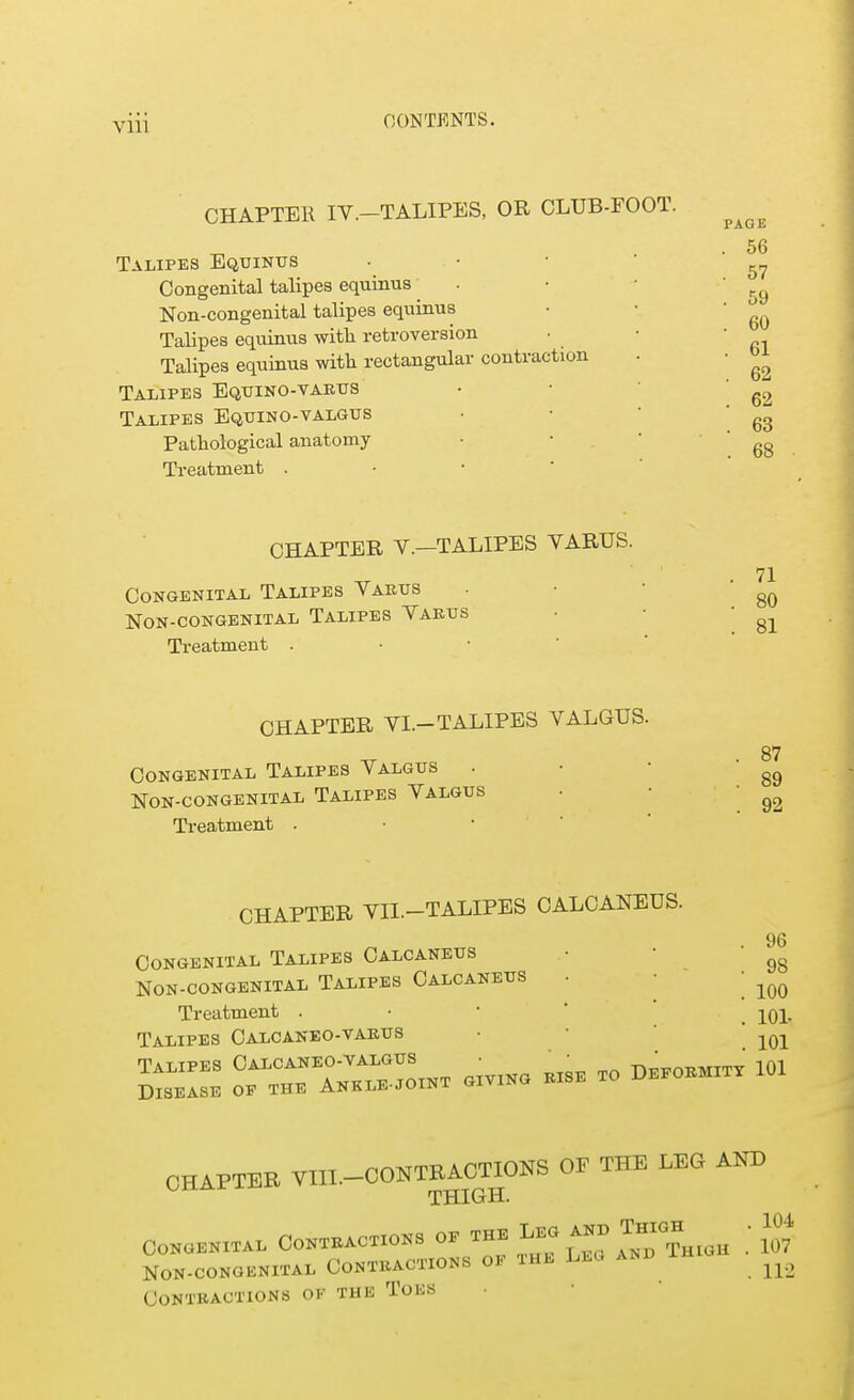 CHAPTER IV.-TALIPES, OR CLUB-FOOT. Talipes Equinus Congenital talipes equinus Non-congenital talipes equinus Talipes equinus with retroversion Talipes equinus with rectangular contraction Talipes Equino-varus Talipes Equino-valgus Pathological anatomy Treatment . PAG E . 56 . 57 . 59 . 60 . 61 . 62 . 62 . 63 . 68 CHAPTER V.—TALIPES VARUS. Congenital Talipes Varus Non-congenital Talipes Varus Treatment . 71 80 81 CHAPTER VI.-TALIPES VALGUS. Congenital Talipes Valgus Non-congenital Talipes Valgus Treatment . 87 89 92 CHAPTER VII.-TALIPES CALCANEUS. Congenital Talipes Calcaneus Non-congenital Talipes Calcaneus Treatment . Talipes Calcaneo-varus Talipes Calcaneo-valgus 96 98 100 101- 101 Talipes ^°^o^- ^ ^ DEp0EMITy 101 Disease of the Ankle-joini CHAPTER VIII.-CONTEA0T1ONS OF THE LEG AND THIGH. Congenital Contractions of the Leg anb Thigh . 104 Non-congenital Contractions of the Leu and ih ^ Contractions ok the Toes