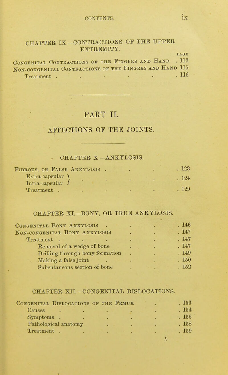 CHAPTER IX.-CONTRACTIONS OF THE UPPER EXTREMITY. PAGE Congenital Contractions of the Fingers and Hand . 113 NON-CONGENITAL CONTRACTIONS OF THE FINGERS AND HAND 115 Treatment . . • • • • U6 PART II. AFFECTIONS OF THE JOINTS. CHAPTER X.—ANKYLOSIS. Fibrous, or False Ankylosis .... 123 Extra-capsular ~} 224 Intra-capsular 3 Treatment ...... 129 CHAPTER XL—BONY, OR TRUE ANKYLOSIS. Congenital Bony Ankylosis .... 146 Non-congenital Bony Ankylosis . . . 147 Treatment . . . . • .147 Removal of a wedge of bone . . . 147 Drilling through bony formation . . . 149 Making a false joint .... 150 Subcutaneous section of bone . . . 152 CHAPTER XII.-CONGENITAL DISLOCATIONS. Congenital Dislocations of the Femur . . 153 Causes ...... 154 Symptoms ...... 156 Pathological anatomy .... 158 Treatment . . . . . .159 b