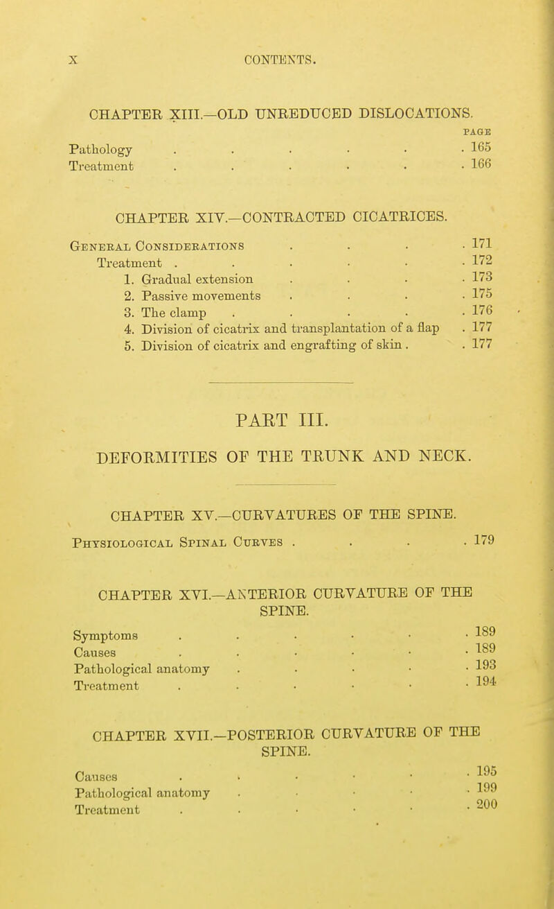 CHAPTER XIII.—OLD UNREDUCED DISLOCATIONS. PAGE Pathology ...... 165 Treatment . . ' • . -166 CHAPTER XIV.—CONTRACTED CICATRICES. General Considerations .... 171 Treatment 172 1. Gradual extension .... 173 2. Passive movements .... 175 3. The clamp . . . . -176 4. Division of cicatrix and transplantation of a flap . 177 5. Division of cicatrix and engrafting of skin . . 177 PART III. DEFORMITIES OF THE TRUNK AND NECK. CHAPTER XV.—CURVATURES OF THE SPINE. Physiological Spinal Curves . . 179 CHAPTER XVI. Symptoms Causes Pathological anatomy Treatment CHAPTER XVII. Causes Pathological anatomy Treatment —ANTERIOR CURVATURE OF THE SPINE. • 189 • 189 .193 . 194 -POSTERIOR CURVATURE OF THE SPINE. • • 195 . 199 . 200