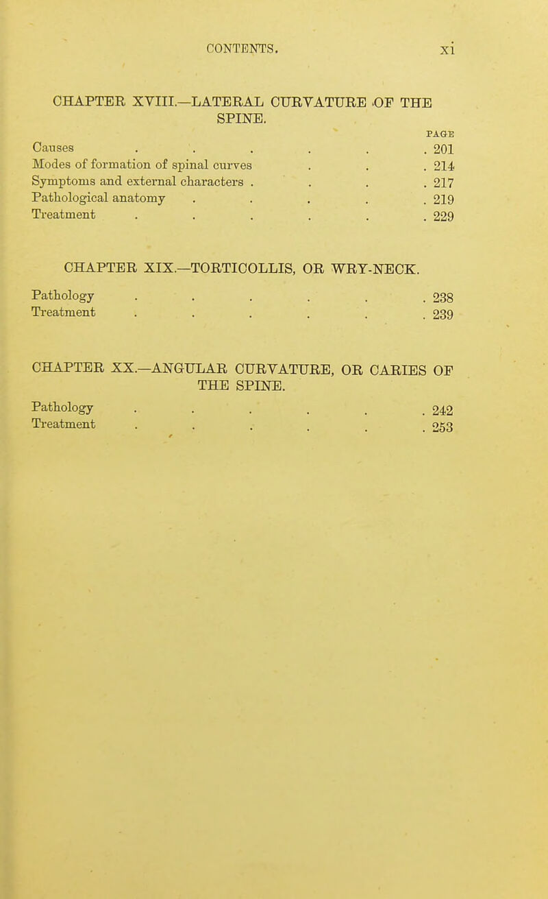 CHAPTER XVIII.—LATERAL CURVATURE -OF THE SPINE. PAGE Causes . . . . . , 201 Modes of formation of spinal curves . . . 214 Symptoms and external characters .... 217 Pathological anatomy ..... 219 Treatment ...... 229 CHAPTER XIX.—TORTICOLLIS, OR WRY-NECK. Pathology . . . . . .238 Treatment ...... 239 CHAPTER XX.—ANGULAR CURVATURE, OR CARIES OP THE SPINE. Pathology . . . . , .242 Treatment . 253