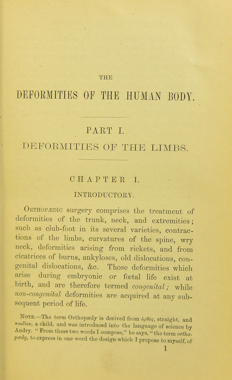 THE DEFORMITIES OF THE HUMAN BODY. PAET I. DEFOEMITIES OF THE LIMBS. CHAPTER I. INTRODUCTORY. OfiTHOPiEDic surgery comprises the treatment of deformities of the trunk, neck, and extremities; such as ciub-foot in its several varieties, contrac- tions of the limbs, curvatures of the spine, wry neck, deformities arising from rickets, and from cicatrices of burns, ankyloses, old dislocations, con- genital dislocations, &c. Those deformities which arise during embryonic or foetal life exist at birth, and are therefore termed congenital; while non-congenital deformities are acquired at any sub- sequent period of life. Note.—The term Orthopaedy is derived from 6P96g, straight, and irmciov, a child, and was introduced into the language of science by Andry. « From these two words I compose, he says,  the term ortho- pady, to express in one word the design which I propose to myself, of