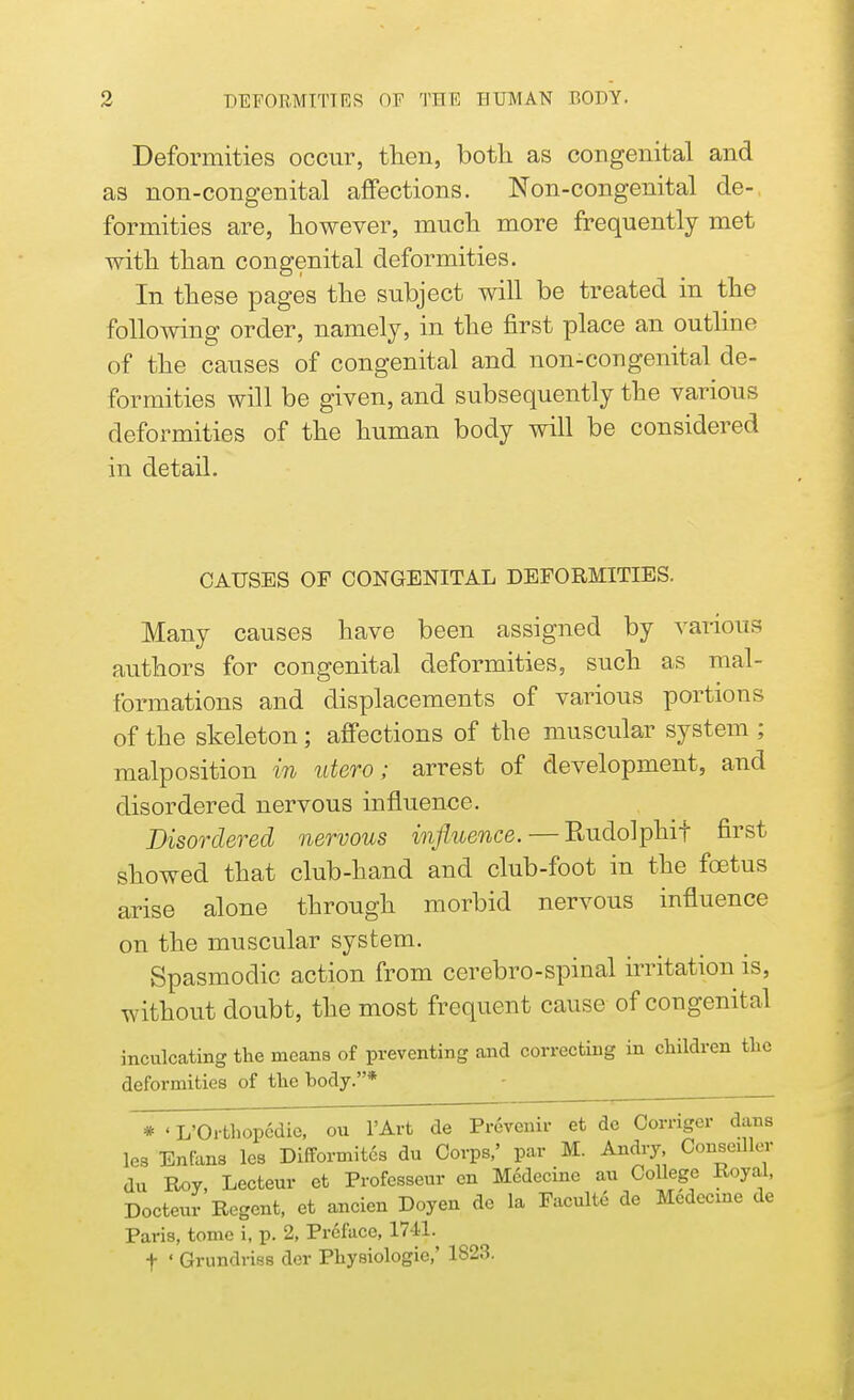 Deformities occur, then, both as congenital and as non-congenital affections. Non-congenital de-, formities are, however, much more frequently met with than congenital deformities. In these pages the subject will be treated in the following order, namely, in the first place an outline of the causes of congenital and non-congenital de- formities will be given, and subsequently the various deformities of the human body will be considered in detail. CAUSES OF CONGENITAL DEFORMITIES. Many causes have been assigned by various authors for congenital deformities, such as mal- formations and displacements of various portions of the skeleton; affections of the muscular system ; malposition m utero ; arrest of development, and disordered nervous influence. Disordered nervous influence. — Rudolphif first showed that club-hand and club-foot in the foetus arise alone through morbid nervous influence on the muscular system. Spasmodic action from cerebro-spinal irritation is, without doubt, the most frequent cause of congenital inculcating the means of preventing and correcting in children the deformities of the hody.* * ' L'Orthopcdie, ou l'Art de Prevenir et de Corrigcr dans les Enfans les Diftormit6s du Corps,' par M. Andry Compiler du Roy, Lecteur et Profcsseur en M6decine au College Royal, Docteur Regent, et ancien Doyen de la Faculte de Mcdecme de Paris, tome i, p. 2, Preface, 1741. f ' Grundriss der Physiologic,' 1823.
