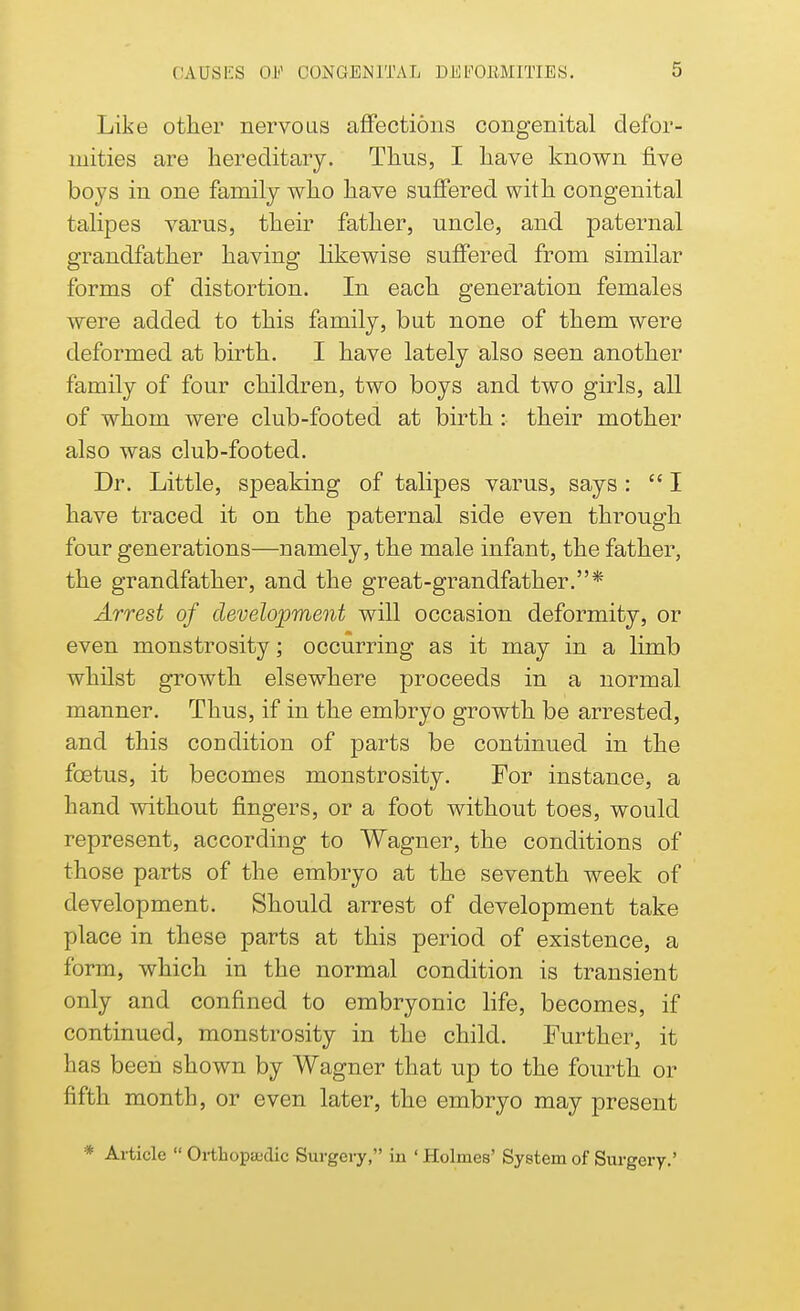 Like other nervous affections congenital defor- mities are hereditary. Thus, I have known five boys in one family who have suffered with congenital talipes varus, their father, uncle, and paternal grandfather having likewise suffered from similar forms of distortion. In each generation females were added to this family, but none of them were deformed at birth. I have lately also seen another family of four children, two boys and two girls, all of whom were club-footed at birth : their mother also was club-footed. Dr. Little, speaking of talipes varus, says:  I have traced it on the paternal side even through four generations—namely, the male infant, the father, the grandfather, and the great-grandfather.* Arrest of development will occasion deformity, or even monstrosity; occurring as it may in a limb whilst growth elsewhere proceeds in a normal manner. Thus, if in the embryo growth be arrested, and this condition of parts be continued in the foetus, it becomes monstrosity. For instance, a hand without fingers, or a foot without toes, would represent, according to Wagner, the conditions of those parts of the embryo at the seventh week of development. Should arrest of development take place in these parts at this period of existence, a form, which in the normal condition is transient only and confined to embryonic life, becomes, if continued, monstrosity in the child. Further, it has been shown by Wagner that up to the fourth or fifth month, or even later, the embryo may present * Article  Orthopedic Surgery, in ' Holmes' System of Surgery-'