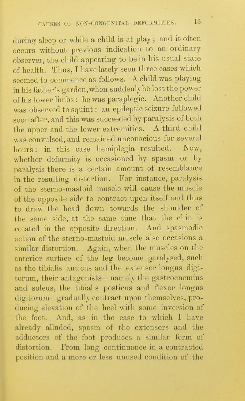 during sleep or while a child is at play; and it often occurs without previous indication to an ordinary observer, the child appearing to be in his usual state of health. Thus, I have lately seen three cases which seemed to commence as follows. A child was playing in his father's garden, when suddenly he lost the power of his lower limbs : he was paraplegic. Another child was observed to squint: an epileptic seizure followed soon after, and this was succeeded by paralysis of both the upper and the lower extremities. A third child was convulsed, and remained unconscious for several hours: in this case hemiplegia resulted. Now, whether deformity is occasioned by spasm or by paralysis there is a certain amount of resemblance in the resulting distortion. For instance, paralysis of the sterno-mastoid muscle will cause the muscle of the opposite side to contract upon itself and thus to draw the head down towards the shoulder of the same side, at the same time that the chin is rotated in the opposite direction. And spasmodic action of the sterno-mastoid muscle also occasions a similar distortion. Again, when the muscles on the anterior surface of the leg become paralysed, such as the tibialis anticus and the extensor longus digi- torum, their antagonists—namely the gastrocnemius and soleus, the tibialis posticus and flexor longus digitorum—gradually contract upon themselves, pro- ducing elevation of the heel with some inversion of the foot. And, as in the case to which I have already alluded, spasm of the extensors and the adductors of the foot produces a similar form of distortion. From long continuance in a contracted position and a more or less unused condition of flic