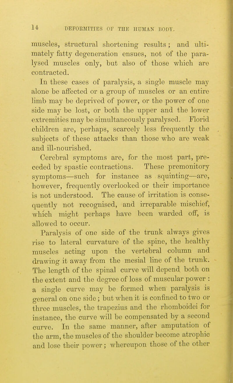 muscles, structural shortening results; and ulti- mately fatty degeneration ensues, not of the para- lysed muscles only, but also of those which are contracted. In these cases of paralysis, a single muscle may alone be affected or a group of muscles or an entire limb may be deprived of power, or the power of one side may be lost, or both the upper and the lower extremities may be simultaneously paralysed. Florid children are, perhaps, scarcely less frequently the subjects of these attacks than those who are weak and ill-nourished. Cerebral symptoms are, for the most part, pre- ceded by spastic contractions. These premonitory symptoms—such for instance as squinting—are, however, frequently overlooked or their importance is not understood. The cause of irritation is conse- quently not recognised, and irreparable mischief, which might perhaps have been warded off, is allowed to occur. Paralysis of one side of the trunk always gives rise to lateral curvature of the spine, the healthy muscles acting upon the vertebral column and drawing it away from the mesial line of the trunk. The length of the spinal curve will depend both on the extent and the degree of loss of muscular power : a single curve may be formed when paralysis is general on one side; but when it is confined to two or three muscles, the trapezius and the rhomboidei for instance, the curve will be compensated by a second curve. In the same manner, after amputation of the arm, the muscles of the shoulder become atrophic and lose their power; whereupon those of the other
