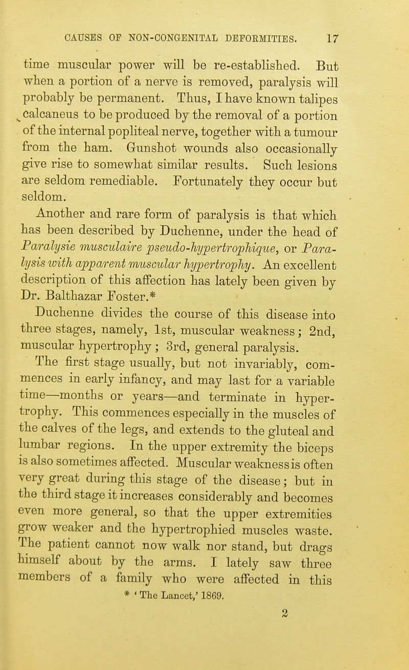 time muscular power will be re-established. But when a portion of a nerve is removed, paralysis will probably be permanent. Thus, I have known talipes s Calcaneus to be produced by the removal of a portion of the internal popliteal nerve, together with a tumour from the ham. Gunshot wounds also occasionally give rise to somewhat similar results. Such lesions are seldom remediable. Fortunately they occur but seldom. Another and rare form of paralysis is that which has been described by Duchenne, under the head of Paralysis musculaire pseudo-hypertrophique, or Para- lysis with apparent muscular hypertrophy. An excellent description of this affection has lately been given by Dr. Balthazar Foster.* Duchenne divides the course of this disease into three stages, namely, 1st, muscular weakness; 2nd, muscular hypertrophy ; 3rd, general paralysis. The first stage usually, but not invariably, com- mences in early infancy, and may last for a variable time—months or years—and terminate in hyper- trophy. This commences especially in the muscles of the calves of the legs, and extends to the gluteal and lumbar regions. In the upper extremity the biceps is also sometimes affected. Muscular weakness is often very great during this stage of the disease; but in the third stage it increases considerably and becomes even more general, so that the upper extremities grow weaker and the hypertrophied muscles waste. The patient cannot now walk nor stand, but drags himself about by the arms. I lately saw three members of a family who were affected in this * ' The Lancet,' 1869. 2