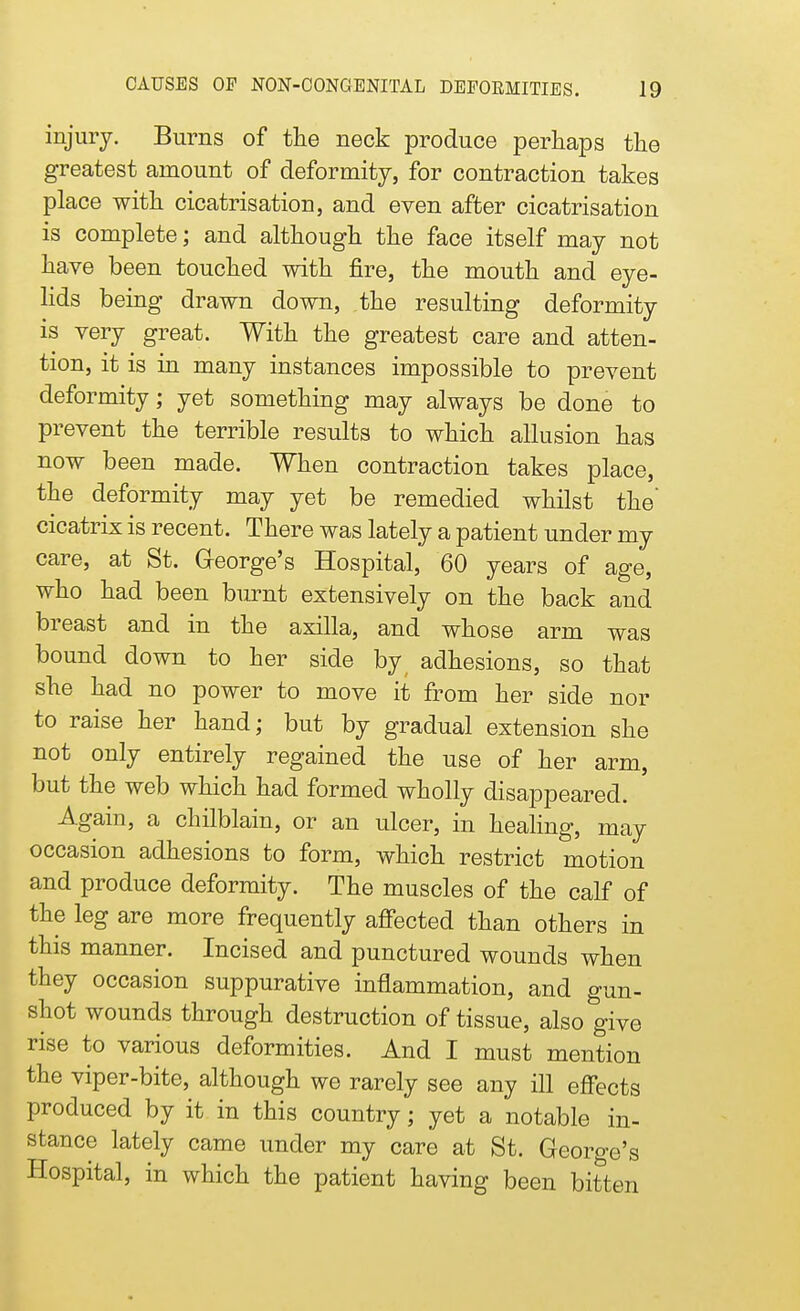 injury. Burns of the neck produce perhaps the greatest amount of deformity, for contraction takes place with cicatrisation, and even after cicatrisation is complete; and although the face itself may not have been touched with fire, the mouth and eye- lids being drawn down, the resulting deformity is very great. With the greatest care and atten- tion, it is in many instances impossible to prevent deformity; yet something may always be done to prevent the terrible results to which allusion has now been made. When contraction takes place, the deformity may yet be remedied whilst the' cicatrix is recent. There was lately a patient under my care, at St. Gfeorge's Hospital, 60 years of age, who had been burnt extensively on the back and breast and in the axilla, and whose arm was bound down to her side by adhesions, so that she had no power to move it from her side nor to raise her hand; but by gradual extension she not only entirely regained the use of her arm, but the web which had formed wholly disappeared. Again, a chilblain, or an ulcer, in healing, may occasion adhesions to form, which restrict motion and produce deformity. The muscles of the calf of the leg are more frequently affected than others in this manner. Incised and punctured wounds when they occasion suppurative inflammation, and gun- shot wounds through destruction of tissue, also give rise to various deformities. And I must mention the viper-bite, although we rarely see any ill effects produced by it in this country; yet a notable in- stance lately came under my care at St. George's Hospital, in which the patient having been bitten