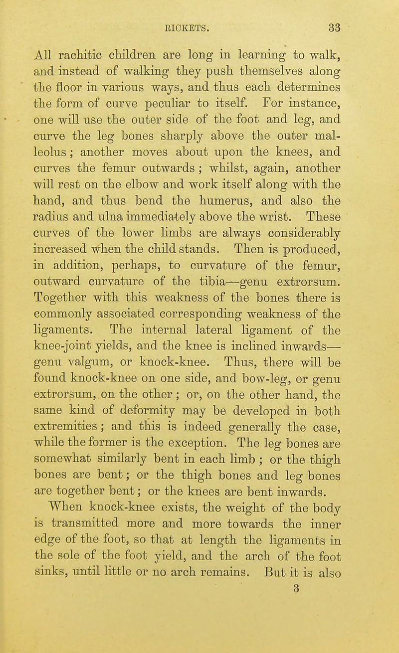 All rachitic children are long in learning to walk, and instead of walking they push themselves along the floor in various ways, and thus each determines the form of curve peculiar to itself. For instance, one will use the outer side of the foot and leg, and curve the leg bones sharply above the outer mal- leolus ; another moves about upon the knees, and curves the femur outwards ; whilst, again, another will rest on the elbow and work itself along with the hand, and thus bend the humerus, and also the radius and ulna immediately above the wrist. These curves of the lower limbs are always considerably increased when the child stands. Then is produced, in addition, perhaps, to curvature of the femur, outward curvature of the tibia—genu extrorsum. Together with this weakness of the bones there is commonly associated corresponding weakness of the ligaments. The internal lateral ligament of the knee-joint yields, and the knee is inclined inwards— genu valgum, or knock-knee. Thus, there will be found knock-knee on one side, and bow-leg, or genu extrorsum, on the other; or, on the other hand, the same kind of deformity may be developed in both extremities; and this is indeed generally the case, while the former is the exception. The leg bones are somewhat similarly bent in each limb ; or the thigh bones are bent; or the thigh bones and leg bones are together bent; or the knees are bent inwards. When knock-knee exists, the weight of the body is transmitted more and more towards the inner edge of the foot, so that at length the ligaments in the sole of the foot yield, and the arch of the foot sinks, until little or no arch remains. But it is also 3